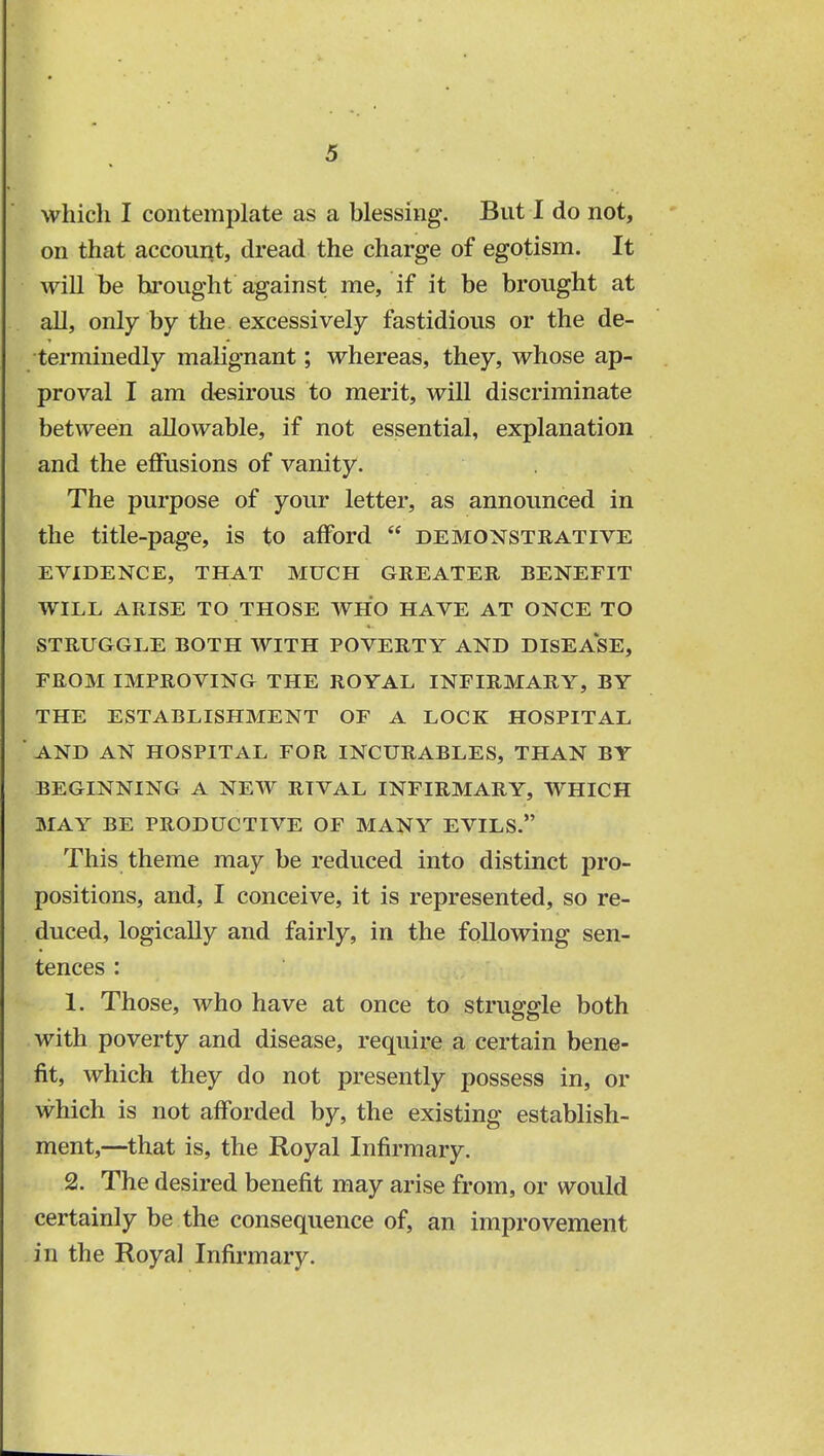 which I contemplate as a blessing. But I do not, on that account, dread the charge of egotism. It will be brought against me, if it be brought at all, only by the excessively fastidious or the de- terminedly malignant; whereas, they, whose ap- proval I am desirous to merit, will discriminate between allowable, if not essential, explanation and the effusions of vanity. The purpose of your letter, as announced in the title-page, is to afford  demonstrative EVIDENCE, THAT MUCH GREATER BENEFIT WILL ARISE TO THOSE WHO HAVE AT ONCE TO STRUGGLE BOTH WITH POVERTY AND DISEASE, FROM IMPROVING THE ROYAL INFIRMARY, BY THE ESTABLISHMENT OF A LOCK HOSPITAL AND AN HOSPITAL FOR INCURABLES, THAN BY BEGINNING A NEW RIVAL INFIRMARY, WHICH MAY BE PRODUCTIVE OF MANY EVILS. This theme may be reduced into distinct pro- positions, and, I conceive, it is represented, so re- duced, logically and fairly, in the following sen- tences : 1. Those, who have at once to struggle both with poverty and disease, require a certain bene- fit, which they do not presently possess in, or which is not afforded by, the existing establish- ment,—that is, the Royal Infirmary. 2. The desired benefit may arise from, or would certainly be the consequence of, an improvement in the Royal Infirmary.