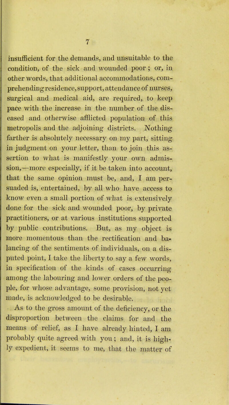 insufficient for the demands, and unsuitable to the condition, of the sick and wounded poor; or, in other words, that additional accommodations, com- prehending residence, support, attendance of nurses, surgical and medical aid, are required, to keep pace with the increase in the number of the dis- eased and otherwise afflicted population of this metropolis and the adjoining districts. Nothing farther is absolutely necessary on my part, sitting in judgment on your letter, than to join this as- sertion to what is manifestly your own admis- sion,—more especially, if it be taken into account, that the same opinion must be, and, I am per- suaded is, entertained, by all who have access to know even a small portion of what is extensively done for the sick and wounded poor, by private practitioners, or at various institutions supported by public contributions. But, as my object is more momentous than the rectification and ba- lancing of the sentiments of individuals, on a dis- puted point, I take the liberty to say a few words, in specification of the kinds of cases occurring among the labouring and lower orders of the peo- ple, for whose advantage, some provision, not yet made, is acknowledged to be desirable. As to the gross amount of the deficiency, or the disproportion between the claims for and the means of relief, as I have already hinted, I am probably quite agreed with you; and, it is high- ly expedient, it seems to me, that the matter of