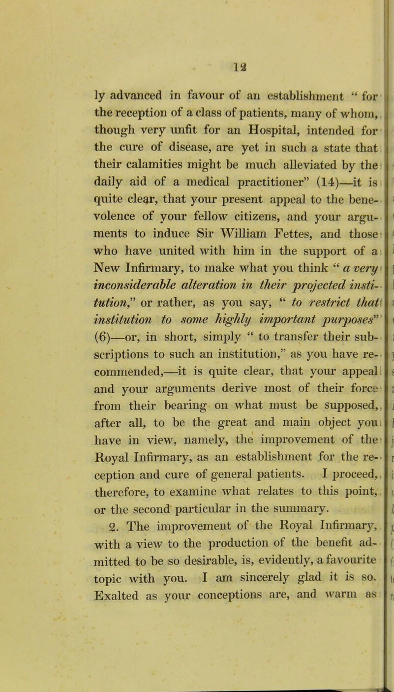 ly advanced in favour of an establishment  for the reception of a class of patients, many of whom, 1 though very unfit for an Hospital, intended for the cure of disease, are yet in such a state that their calamities might be much alleviated by the daily aid of a medical practitioner (14)—it is quite clear, that your present appeal to the bene- volence of your fellow citizens, and your argu- ments to induce Sir William Fettes, and those 1 who have united with him in the support of a New Infirmary, to make what you think  a very \ inconsiderable alteration in their projected insti- I tution or rather, as you say,  to restrict that' i institution to some highly important purposes i (6)—or, in short, simply  to transfer their sub- scriptions to such an institution, as you have re- i commended,—it is quite clear, that your appeal < and your arguments derive most of their force I from their bearing on what must be supposed,, j after all, to be the great and main object you, ] have in view, namely, the improvement of the j Royal Infirmary, as an establishment for the re-- i ception and cure of general patients. I proceed,, i therefore, to examine what relates to this point, i or the second particular in the summary. \ 2. The improvement of the Royal Infirmary, j with a view to the production of the benefit ad- | mitted to be so desirable, is, evidently, a favourite f topic with you. I am sincerely glad it is so. \ Exalted as your conceptions are, and warm as r