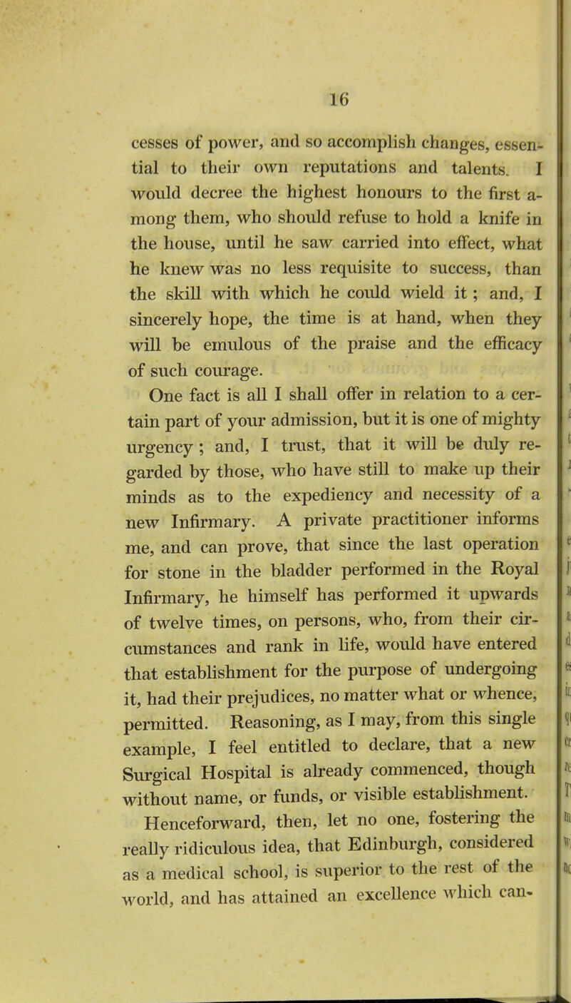 cesses of power, and so accomplish changes, essen- tial to their own reputations and talents. I would decree the highest honours to the first a- mong them, who should refuse to hold a knife in the house, until he saw carried into effect, what he knew was no less requisite to success, than the skill with which he could wield it; and, I sincerely hope, the time is at hand, when they will be emulous of the praise and the efficacy of such courage. One fact is all I shall offer in relation to a cer- tain part of your admission, but it is one of mighty urgency; and, I trust, that it will be duly re- garded by those, who have still to make up their minds as to the expediency and necessity of a new Infirmary. A private practitioner informs me, and can prove, that since the last operation for stone in the bladder performed in the Royal Infirmary, he himself has performed it upwards of twelve times, on persons, who, from their cir- cumstances and rank in life, would have entered that establishment for the purpose of undergoing it, had their prejudices, no matter what or whence, permitted. Reasoning, as I may, from this single example, I feel entitled to declare, that a new Surgical Hospital is already commenced, though without name, or funds, or visible establishment. Henceforward, then, let no one, fostering the really ridiculous idea, that Edinburgh, considered as a medical school, is superior to the rest of the world, and has attained an excellence which can-