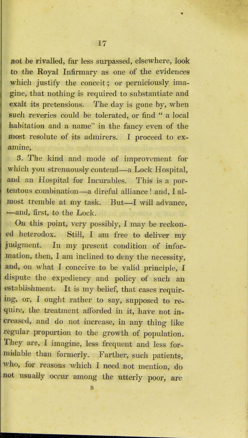 not be rivalled, far less surpassed, elsewhere, look to the Royal Infirmary as one of the evidences which justify the conceit; or perniciously ima- gine, that nothing is required to substantiate and exalt its pretensions. The day is gone by, when such reveries could be tolerated, or find  a local habitation and a name in the fancy even of the most resolute of its admirers. I proceed to ex- amine, 3. The kind and mode of improvement for which you strenuously contend—a Lock Hospital, and an Hospital for Incurables. This is a por- tentous combination—a direful alliance ! and, I al- most tremble at my task. But—I will advance, !—and, first, to the Lock. On this point, very possibly, I may be reckon- ed heterodox. Still, I am free to deliver my judgment. In my present condition of infor- mation, then, I am inclined to deny the necessity, and, on what I conceive to be valid principle, I dispute the expediency and policy of such an establishment. It is my belief, that cases requir- ing, or, I ought rather to say, supposed to re- quire, the treatment afforded in it, have not in- creased, and do not increase, in any thing like regular proportion to the growth of population. They are, I imagine, less frequent and less for- midable than formerly. Farther, such patients, who, for reasons which I need not mention, do not usually occur among the utterly poor, are B