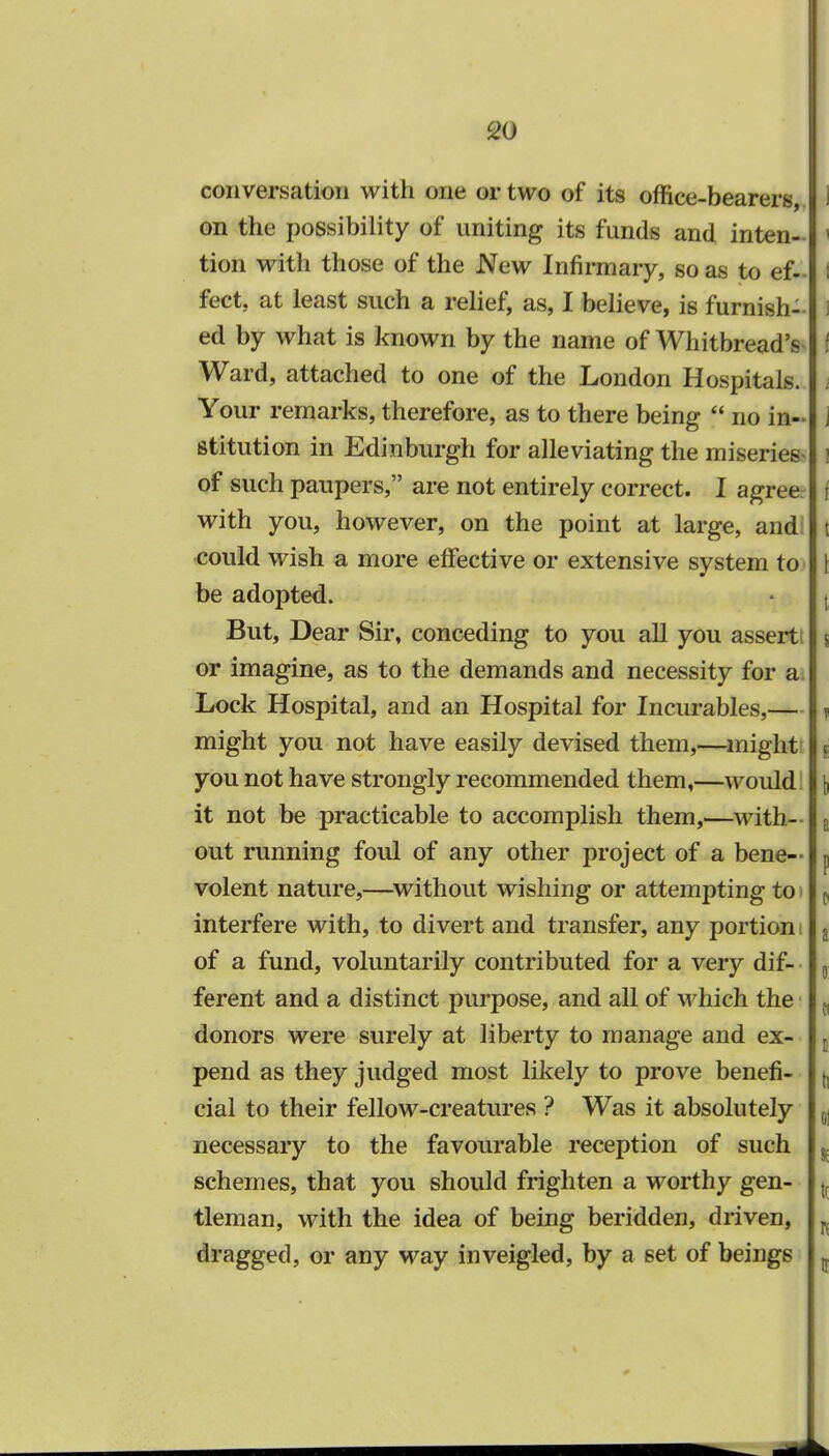 conversation with one or two of its office-bearers 11 on the possibility of uniting its funds and inten-| I tion with those of the New Infirmary, so as to ef-|1 feet, at least such a relief, as, I believe, is furnish- I ed by what is known by the name of Whitbread's I Ward, attached to one of the London Hospitals, i Your remarks, therefore, as to there being  no in- i stitution in Edinburgh for alleviating the miseries- ! of such paupers, are not entirely correct. I agree j with you, however, on the point at large, and | could wish a more effective or extensive system to 1 be adopted. But, Dear Sir, conceding to you all you assertt j or imagine, as to the demands and necessity for a. Lock Hospital, and an Hospital for Incurables,— j might you not have easily devised them,—might j you not have strongly recommended them,—would [ it not be practicable to accomplish them,—with- a out running foul of any other project of a bene- p volent nature,—without wishing or attempting to ( interfere with, to divert and transfer, any portion i a of a fund, voluntarily contributed for a very dif- 0 ferent and a distinct purpose, and all of which the (. donors were surely at liberty to manage and ex- t pend as they judged most likely to prove benefi- (, cial to their fellow-creatures ? Was it absolutely 0 necessary to the favourable reception of such % schemes, that you should frighten a worthy gen- j, tleman, with the idea of being beridden, driven, B dragged, or any way inveigled, by a set of beings 5