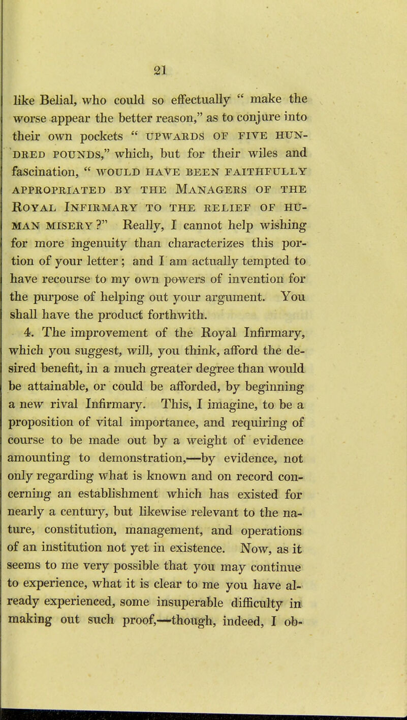 like Belial, who could so effectually  make the worse appear the better reason, as to conjure into their own pockets  upwards of five hun- dred pounds, which, but for their wiles and fascination,  would have been faithfully appropriated by the managers of the Royal Infirmary to the relief of hu- man misery? Really, I cannot help wishing for more ingenuity than characterizes this por- tion of your letter; and I am actually tempted to have recourse to my own powers of invention for the purpose of helping out your argument. You shall have the product forthwith. 4. The improvement of the Royal Infirmary, which you suggest, will, you think, afford the de- sired benefit, in a much greater degree than would be attainable, or could be afforded, by beginning a new rival Infirmary. This, I imagine, to be a proposition of vital importance, and requiring of course to be made out by a weight of evidence amounting to demonstration,—by evidence, not only regarding what is known and on record con- cerning an establishment which has existed for nearly a century, but likewise relevant to the na- ture, constitution, management, and operations of an institution not yet in existence. Now, as it seems to me very possible that you may continue to experience, what it is clear to me you have al- ready experienced, some insuperable difficulty in making out such proof,—though, indeed, I ob-