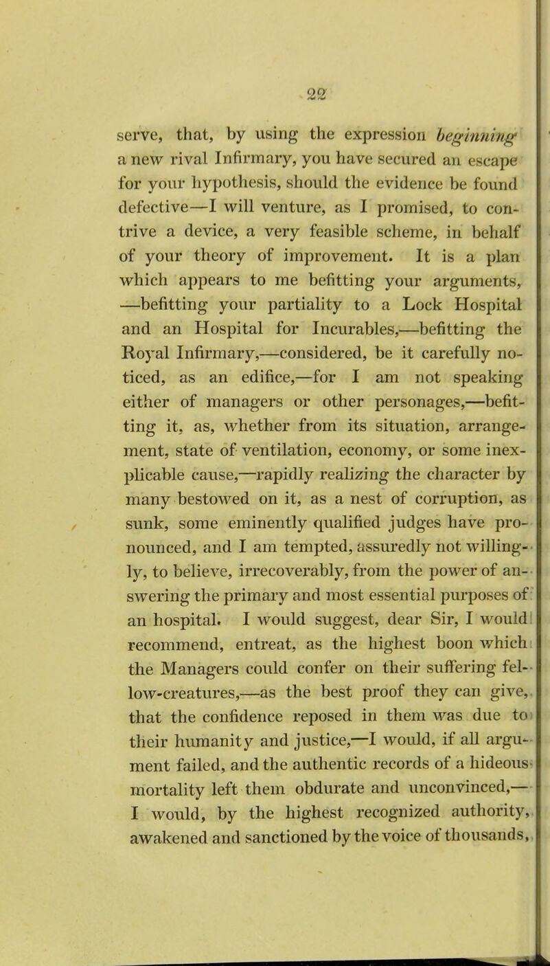 serve, that, by using the expression beginning a new rival Infirmary, you have secured an escape for your hypothesis, should the evidence be found defective—I will venture, as I promised, to con- trive a device, a very feasible scheme, in behalf of your theory of improvement. It is a plan which appears to me befitting your arguments, —befitting your partiality to a Lock Hospital and an Hospital for Incurables,—befitting the Royal Infirmary,—considered, be it carefully no- ticed, as an edifice,—for I am not speaking either of managers or other personages,—befit- ting it, as, whether from its situation, arrange- ment, state of ventilation, economy, or some inex- plicable cause,—rapidly realizing the character by many bestowed on it, as a nest of corruption, as sunk, some eminently qualified judges have pro- nounced, and I am tempted, assuredly not willing- ly, to believe, irrecoverably, from the power of an- swering the primary and most essential purposes of an hospital. I would suggest, dear Sir, I would: recommend, entreat, as the highest boon which the Managers could confer on their suffering fel- low-creatures,—as the best proof they can give, that the confidence reposed in them was due to their humanity and justice,—I would, if all argu- ment failed, and the authentic records of a hideous- mortality left them obdurate and unconvinced,— I would, by the highest recognized authority,, awakened and sanctioned by the voice of thousands,