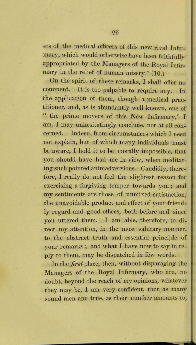 ets of the medical officers of this new rival Infir- mary, which would otherwise have been faithfully appropriated by the Managers of the Royal Infir- mary in the relief of human misery. (10.) On the spirit of these remarks, I shall offer no comment. It is too palpable to require any. In the application of them, though a medical prac- titioner, and, as is abundantly well known, one of  the prime movers of this New Infirmary, I am, I may unhesitatingly conclude, not at all con- cerned. Indeed, from circumstances which I need not explain, but of which many individuals must be aware, I hold it to be morally impossible, that you should have had me in view, when meditat- ing such pointed animadversions. Candidly, there- fore, I really do not feel the slightest reason for exercising a forgiving temper towards you ; and my sentiments are those of unmixed satisfaction, the unavoidable product and effect of your friend- ly regard and good offices, both before and since you uttered them. I am able, therefore, to di- rect my attention, in the most salutary manner, to the abstract truth and essential principle of your remarks ; and what I have now to say in re- ply to them, may be dispatched in few words. In the first place, then, without disparaging the Managers of the Royal Infirmary, who are, no doubt, beyond the reach of my opinions, whatever they may be, I am very confident, that as many sound men and true, as their number amounts to,