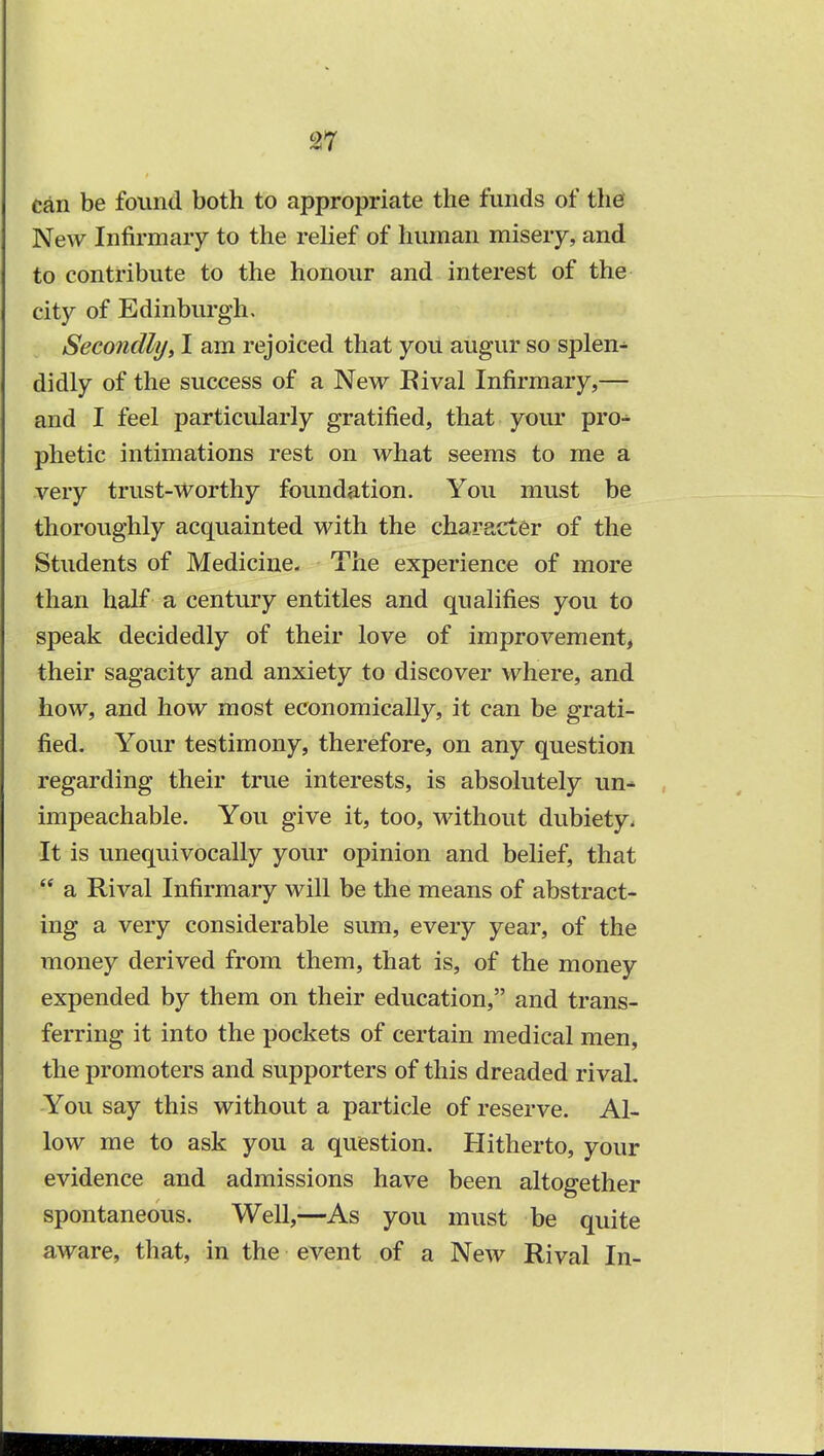 can be found both to appropriate the funds of the New Infirmary to the relief of human misery, and to contribute to the honour and interest of the city of Edinburgh. Secondly, I am rejoiced that you augur so splen^ didly of the success of a New Rival Infirmary,— and I feel particularly gratified, that your pro-^ phetic intimations rest on what seems to me a very trust-Worthy foundation. You must be thoroughly acquainted with the character of the Students of Medicine. The experience of more than half a century entitles and qualifies you to speak decidedly of their love of improvement, their sagacity and anxiety to discover where, and how, and how most economically, it can be grati- fied. Your testimony, therefore, on any question regarding their true interests, is absolutely un- impeachable. You give it, too, without dubiety. It is unequivocally your opinion and belief, that  a Rival Infirmary will be the means of abstract- ing a very considerable sum, every year, of the money derived from them, that is, of the money expended by them on their education, and trans- ferring it into the pockets of certain medical men, the promoters and supporters of this dreaded rival. You say this without a particle of reserve. Al- low me to ask you a question. Hitherto, your evidence and admissions have been altogether spontaneous. Well,—As you must be quite aware, that, in the event of a New Rival In-