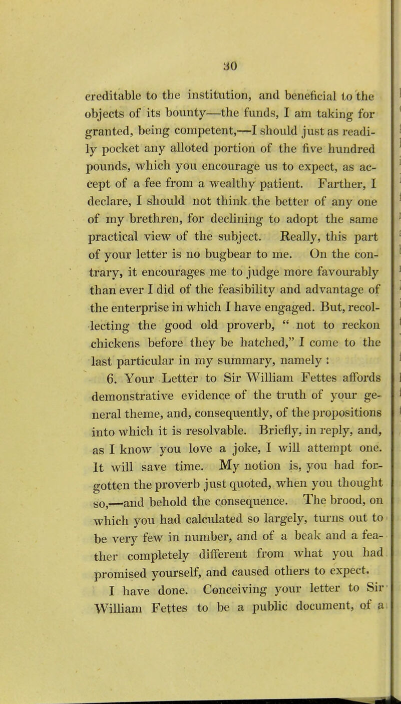 creditable to the institution, and beneficial to the objects of its bounty—the funds, I am taking for granted, being competent,—I should just as readi- ly pocket any alloted portion of the five hundred pounds, which you encourage us to expect, as ac- cept of a fee from a wealthy patient. Farther, I declare, I should not think the better of any one of my brethren, for declining to adopt the same practical view of the subject. Really, this part of your letter is no bugbear to me. On the con- trary, it encourages me to judge more favourably than ever I did of the feasibility and advantage of the enterprise in which I have engaged. But, recol- lecting the good old proverb,  not to reckon chickens before they be hatched, I come to the last particular in my summary, namely : 6. Your Letter to Sir William Fettes affords demonstrative evidence of the truth of your ge- neral theme, and, consequently, of the propositions into which it is resolvable. Briefly, in reply, and, as I know you love a joke, I will attempt one. It will save time. My notion is. you had for- gotten the proverb just quoted, when you thought so,—and behold the consequence. The brood, on which you had calculated so largely, turns out to be very few in number, and of a beak and a fea- ther completely different from what you had promised yourself, and caused others to expect. I have done. Conceiving your letter to Sir William Fettes to be a public document, of a