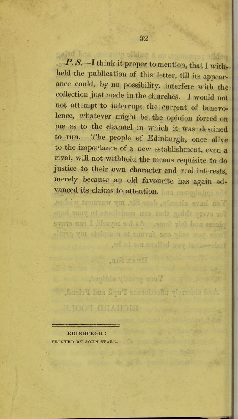 T2 P. S.—I think it proper to mention, that I with- held the publication of this letter, till its appear* ance could, by no possibility, interfere with the collection just made in the churches. I would not not attempt to interrupt the current of benevo- lence, whatever might be the opinion forced on me as to the channel in which it was destined to run. The people ef Edinburgh, once alive to the importance of a new establishment, even a rival, will not withhold the means requisite to do justice to their own character and real interests, merely because an old favourite has again ad- vanced its claims to attention. EDINBURGH ! PRINTKD BT JOHN STARK.