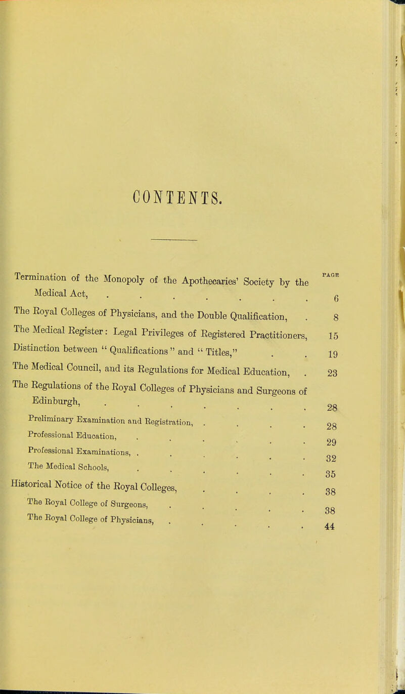 CONTENTS. Termination of the Monopoly of the Apothecaries' Society by the Medical Act, The Eoyal CoUeges of Physicians, and the Double QiTaHfication, The Medical Eegister: Legal Privileges of Eegistered Practitioners Distinction between  Qualifications  and  Titles, The Medical Council, and its Regulations for Medical Education, The Eegulations of the Eoyal Colleges of Physicians and Surgeons of Edinburgh, Preliminary Examination and Eegistration, Professional Education, Professional Examinations, . The Medical Schools, Historical Notice of the Eoyal Colleges, The Royal College of Surgeons, The Eoyal CoUege of Physicians, PAGE 6 8 15 19 23 28 28 29 32 35 38 38 44