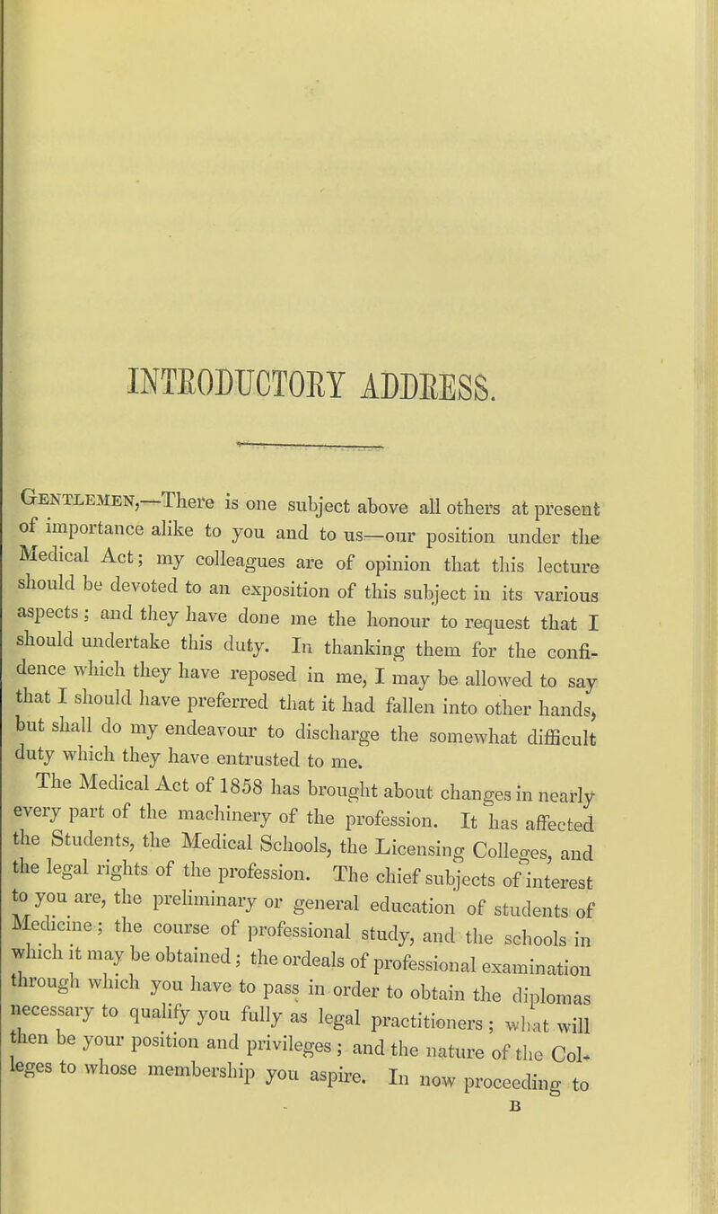 INTEODUCTOEY ADDEESS. Gentlemen,—There is one subject above all others at present of importance alike to you and to us—our position under the Medical Act; my colleagues are of opinion that this lecture should be devoted to an exposition of this subject in its various aspects; and they have done me the honour' to request that I should undertake this duty. In thanking them for the confi- dence which they have reposed in me, I may be allowed to say that I should have preferred that it had fallen into other hands, but shall do my endeavour to discharge the somewhat difficult duty which they have entrusted to me. The Medical Act of 1858 has brought about changes in nearly every part of the machinery of the profession. It has affected the Students, the Medical Schools, the Licensing Colleges, and the legal rights of the profession. The chief subjects of interest to you are, the prehminary or general education of students of Medicine; the course of professional study, and the schools in which It may be obtained; the ordeals of professional examination through which you have to pass in order to obtain the diplomas necessary to quahfy you fully as legal practitioners ; what will hen be your position and privileges ; and the nature of the Col- leges to whose membership you aspire. In now proceeding to