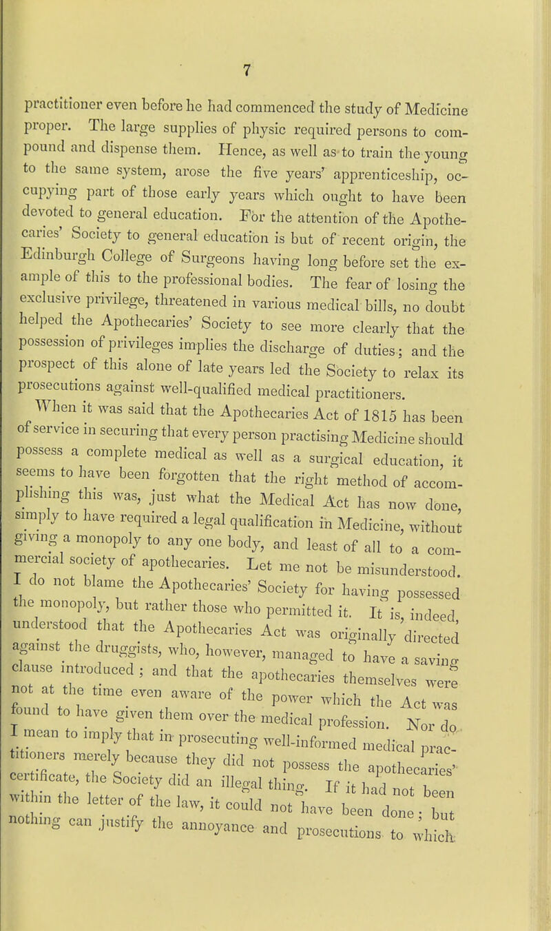 practitioner even before he had commenced the study of Medicine proper. The large supphes of physic required persons to com- pound and dispense them. Hence, as well as-to train the young to the same system, arose the five years' apprenticeship, oc- cupying part of those early years which ought to have been devoted to general education. For the attention of the Apothe- caries' Society to general education is but of recent origin, the Edinburgh College of Surgeons having long before set the ex- ample of this to the professional bodies. The fear of losing the exclusive privilege, threatened in various medical bills, no doubt helped the Apothecaries' Society to see more clearly that the possession of privileges implies the discharge of duties ; and the prospect of this alone of late years led the Society to relax its prosecutions against well-qualified medical practitioners. When it was said that the Apothecaries Act of 1815 has been of service in securing that every person practising Medicine should possess a complete medical as well as a surgical education, it seems to have been forgotten that the right method of accom- phshing this was, just what the Medical Act has now done simply to have required a legal qualification in Medicine, without giving a monopoly to any one body, and least of all to a com- mercial society of apothecaries. Let me not be misunderstood. I do not b ame the Apothecaries' Society for having possessed the monopoly, but rather those who permitted it. It is indeed understood that the Apothecaries Act was originally directed against^ t e druggists, who, however, managed to have a saving clause introduced ; and that the apothecaries themselves wer! not at the time even aware of the power which the Act was z:t':^r\'T. ''-^ --^-^ p-f-on. ^r z. I mean to .mply that in prosecuting well-infonned .medical prae- M.one,-s merely because they did not possess the apotheelies' t!!''-.^^not:z within the iette. of the law, it could not^have e: done Z noth.ng can jusffy the annoyance and prosecutions, to whic^