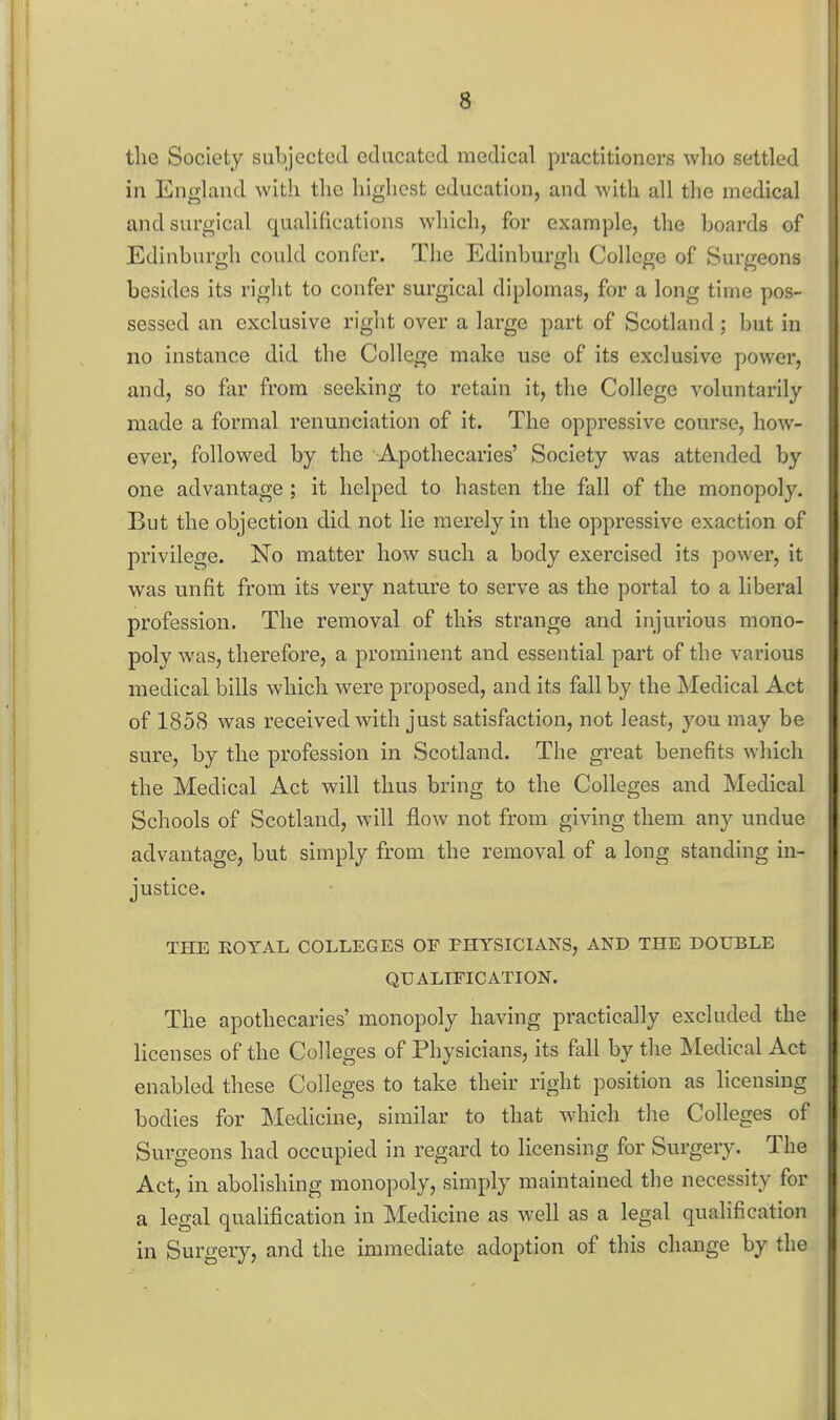 the Society subjected educated medical practitioners who settled in England with the highest education, and Avith all the medical and surgical qualifications which, for example, the hoards of Edinburgli could confer. The Edinburgh College of Surgeons besides its right to confer surgical diplomas, for a long time pos- sessed an exclusive rigiit over a large part of Scotland ; but in no instance did the College make use of its exclusive power, and, so far from seeking to retain it, the College voluntarily made a formal renunciation of it. The oppressive course, how- ever, followed by the Apothecaries' Society was attended by one advantage; it helped to hasten the fall of the monopoly. But the objection did not lie merely in the oppressive exaction of privilege. No matter how such a body exercised its power, it was unfit from its very nature to serve as the portal to a liberal profession. The removal of this strange and injurious mono- poly was, therefore, a prominent and essential part of the various medical bills which were proposed, and its fall by the Medical Act of 1858 was received with just satisfaction, not least, you may be sure, by the profession in Scotland. The great benefits which the Medical Act will thus bring to the Colleges and Medical Schools of Scotland, will flow not from giving them any undue advantage, but simply from the removal of a long standing in- justice. THE EOYAL COLLEGES OF PHYSICIANS, AND THE DOUBLE QUALIFICATION. The apothecaries' monopoly having practically excluded the licenses of the Colleges of Physicians, its fall by the Medical Act enabled these Colleges to take their right position as hcensing bodies for Medicine, similar to that which the Colleges of Surgeons had occupied in regard to licensing for Surgery. The Act, in abolishing monopoly, simply maintained the necessity for a legal qualification in Medicine as well as a legal qualification in Surgery, and the immediate adoption of this change by the