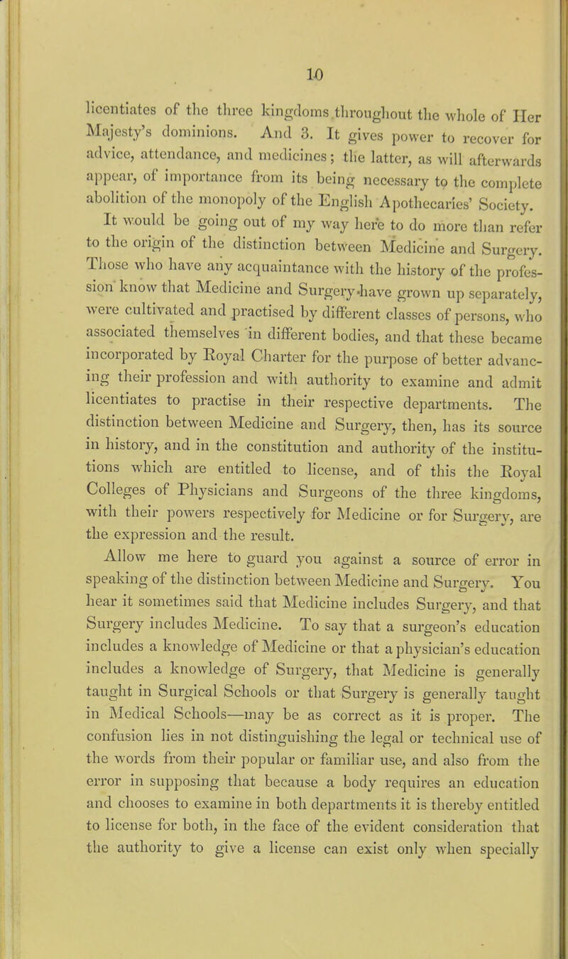 licentiates of tlie three kingdoms tlirougliout the wliole of Her Majesty's dominions. And 3. It gives power to recover for advice, attendance, and medicines; the latter, as will afterwards appear, of importance from its being necessary to the complete abolition of the monopoly of the English Apothecaries' Society. It Avould be going out of my way here to do more than refer to the origin of the distinction between Medicine and Surgery. Those who have any acquaintance with the history of the profes- sion know that Medicine and Surgery-have grown up separately, were cultivated and practised by different classes of persons, who associated themselves in different bodies, and that these became incorporated by Eoyal Charter for the purpose of better advanc- ing their profession and with authority to examine and admit licentiates to practise in their respective departments. The distinction between Medicine and Surgery, then, has its source in history, and in the constitution and authority of the institu- tions which are entitled to license, and of this the Eoyal Colleges of Physicians and Surgeons of the three kingdoms, with their powers respectively for Medicine or for Surgery, are the expression and the result. Allow me here to guard you against a source of error in speaking of the distinction between Medicine and Surxrerv. You hear it sometimes said that Medicine includes Surgery, and that Surgery includes Medicine. To say that a surgeon's education includes a knowledge of Medicine or that a physician's education includes a knowledge of Surgery, that Medicine is generally taught in Surgical Schools or that Surgery is generally taught in Medical Schools—may be as correct as it is proper. The confusion lies in not distinguishing the legal or technical use of the words from their popular or familiar use, and also from the error in supposing that because a body requires an education and chooses to examine in both departments it is thereby entitled to license for both, in the face of the evident consideration that the authority to give a license can exist only when specially