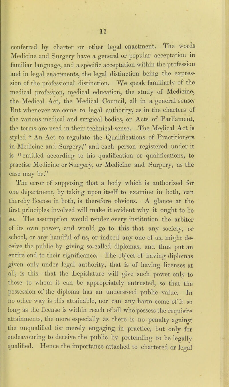 conferred by charter or other legal enactment. The words Medicine and Surgery have a general or popular acceptation in familiar language, and a specific acceptation within the profession and in kgal enactments, the legal distinction being the expres*- sion of the professional distinction. We speak familiarly of the medical profession, medical education, the study of Medicine, the Medical Act, the Medical Council, all in a general sense. But whenever we come to legal authority, as in the charters of the various medical and surgical bodies, or Acts of Parliament, the terms are used in their technical sense. .The Medical Act is styled  An Act to regulate the Qualifications of Practitioners in Medicine and Surgery, and each person registered under it is entitled according to his qualification or qualifications, to practise Medicine or Surgery, or Medicine and Surgery, as the case may be. The error of supposing that a body which is authorized for one department, by taking upon itself to examine in both, can thereby license in both, is therefore obvious. A. glance at the first principles involved will make it evident why it ought to be so. The assumption would render every institution the arbiter of its own power, and would go to this that any society, or school, or any handful of us, or indeed any one of us, might de*- ceive the public by giving se-called diplomas, and thus put an entire end to their significance. The object of having diplomas given only under legal authority, that is of having licenses at all, is this—that the Legislature will give such power only to those to whom it can be appropriately entrusted, so that the possession of the diploma has an understood public value. In no other way is this attainable, nor can any harm come of it so long as the license is within reach of all who possess the requisite attainments, the more especially as there is no penalty against the unqualified for merely engaging in practice, but only for endeavouring to deceive the public by pretending to be legally qualified. Hence the importance attached to chartered or legal