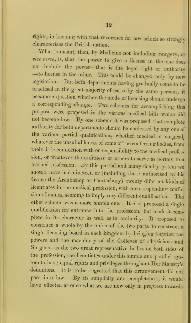 rights, in keeping with that reverence for law which so strongly characterizes the British nation. What is meant, then, by Medicine not including Surgery, or vice versa, is, that the power to give a license in the one does not include the power—that is the legal right or authority —to license in the other. This could be changed only by new legislation. But both departments having gradually come to be practised in the great majority of cases by the same persons, it became a question whether the mode of licensing should undergo a corresponding change. Two schemes for accomplishing this purpose were proposed in the various medical bills which did not become law. By one scheme it was proposed that complete authority for both departments should be conferred by any one of the various partial quahfications, whether medical or surgical, whatever the unsuitableness of some of the conferring bodies, from their little connection with or responsibility to the medical profes- sion, or whatever the unfitness of others to serve as portals to a learned profession. By this partial and many-faculty system we should have had nineteen or (including those authorized by his Grace the Ai'chbishop of Canterbury) twenty different kinds of licentiates in the medical profession, with a corresponding confu- sion of names, seeming to imply very different qualifications. The other scheme was a more simple one. It also proposed a single qualification for entrance into the profession, but made it com- plete in its character as well as in authority. It proposed to construct a whole by the union of the two parts, to construct a single licensing board in each kingdom by bringing together the powers and the machinery of the Colleges of Physicians and Surgeons as the two great representative bodies on both sides of the profession, the licentiates under this simple and parallel sys- tem to have equal rights and privileges throughout Her Majesty's dominions. It is to be regretted that this arrangement did not pass into law. By its simplicity and completeness, it would have effected at once what we are now only in progress towards