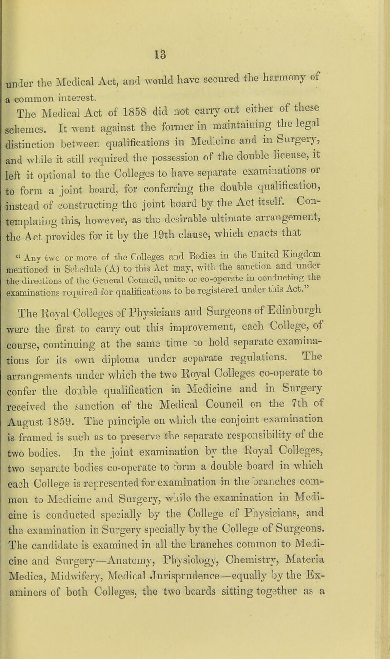 18 under tlie Medical Act, and would have secured the harmony of a common interest. The Medical Act of 1858 did not carry out either of these schemes. It went against the former in maintaining the legal distinction between qualifications in Medicine and in Surgery, and while it still required the possession of the double license, it left it optional to the Colleges to have separate examinations or to form a joint board, for conferring the double qualification, instead of constructing the joint board by the Act itself. Con- templating this, however, as the desirable ultimate arrangement, the Act provides for it by the 19th clause, which enacts that  Any two or more of the CoUeges and Bodies in tlie United Kingdom mentioned in Schedule (A) to this Act may, with the sanction and under the directions of the General Council, unite or co-operate in conducting^the examinations required for quahfications to be registered under this Act. The Royal Colleges of Physicians and Surgeons of Edinburgh were the first to carry out this improvement, each College, of course, continuing at the same time to hold separate examina- tions for its own diploma under separate regulations. The arrangements under wliich the two Royal Colleges co-operate to confer the double qualification in Medicine and in Surgery received the sanction of the Medical Council on the 7th of August 1859. The principle on which the conjoint examination is framed is such as to preserve the separate responsibility of the two bodies. In the joint examination by the Royal Colleges, two separate bodies co-operate to form a double board in which each College is represented for examination in the branches com'- mon to Medicine and Surgery, while the examination in Medi- cine is conducted specially by the College of Physicians, and the examination in Surgery specially by the College of Surgeons. The candidate is examined in all the branches common to Medi- cine and Surgery—Anatomy, Physiology, Chemistry, Materia Medica, Midwifery, Medical Jurisprudence—equally by the Ex- aminers of both Colleges, the two boards sitting together as a