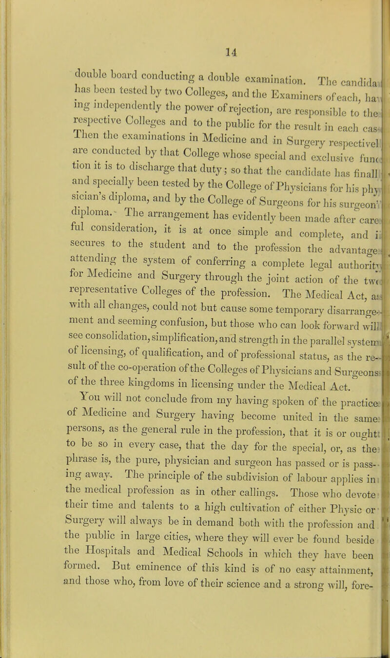 double board conducting a double examination. The Candida has been tested by two Colleges, and the Examiners of each ha mg independently the power of rejection, are responsible to'the respective Colleges and to the public for the result in each cas Then the examinations in Medicine and in Surgery respective! are conducted by that College whose special and exclusive func tion It IS to discharge that duty; so that the candidate has final! and specially been tested by the College of Physicians for his p!n sician's diploma, and by the College of Surgeons for his surgeon- diploma.- The arrangement has evidently been made after care ful consideration, it is at once simple and complete, and i secures to the student and to the profession the advantage attending the system of conferring a complete legal authority for Medicine and Surgery through the joint action of the tw', representative Colleges of the profession. The Medical Act, a; with all changes, could not but cause some temporary disarrange- ment and seeming confusion, but those who can look forward wiL see consolidation, simplifieation, and strength in the parallel system of licensing, of qualification, and of professional status, as the re- sult of the co-operation of the Colleges of Physicians and Surgeons, of the three kingdoms in licensing under the Medical Act. You will not conclude from my having spoken of the practicee of Medicine and Surgery having become united in the samee persons, as the general rule in the profession, that it is or oughtt to be so in every case, that the day for the special, or, as the? phrase is, the pure, physician and surgeon has passed or is pass- ing away. The principle of the subdivision of labour applies ini the medical profession as in other callings. Those who devote; their time and talents to a high cultivation of either Physic or- Surgery will always be in demand both with the profession and. the public in large cities, where they will ever be found beside the Hospitals and Medical Schools in which they have been formed. But eminence of this kind is of no easy attainment, and those who, from love of their science and a strong will, fore-