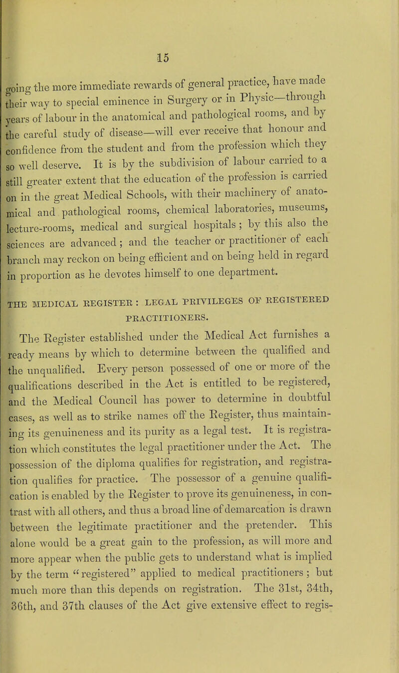 goino- the more immediate rewards of general practice, have made theii^way to special eminence in Surgery or in Physic-through years of labour in the anatomical and pathological rooms, and by the careful study of disease—will ever receive that honour and confidence from the student and from the profession which they so well deserve. It is by the subdivision of labour carried to a still greater extent that the education of the profession is carried on in the great Medical Schools, with their machinery of anato- mical and^ pathological rooms, chemical laboratories, museums, lecture-rooms, medical and surgical hospitals; by this also the sciences are advanced; and the teacher or practitioner of each branch may reckon on being efficient and on being held in regard in proportion as he devotes himself to one department. THE MEDICAL EEGISTEE : LEGAL PKIVILEGES OF REGISTERED PRACTITIONERS. The Eegister established under the Medical Act furnishes a ready means by which to determine between the qualified and the unqualified. Every person possessed of one or more of the qualifications described in the Act is entitled to be registered, and the Medical Council has power to determine in doubtful cases, as well as to strike names off the Register, thus maintain- ing its genuineness and its purity as a legal test. It is registra- tion which constitutes the legal practitioner under the Act. The possession of the diploma qualifies for registration, and registra- tion qualifies for practice. The possessor of a genuine qualifi- cation is enabled by the Register to prove its genuineness, in con- trast with all others, and thus a broad line of demarcation is drawn between the legitimate practitioner and the pretender. This alone would be a great gain to the profession, as will more and more appear when the public gets to understand what is implied by the term registered applied to medical practitioners; but much more than this depends on registration. The 31st, 34th, 36th, and 37th clauses of the Act give extensive effect to regis-
