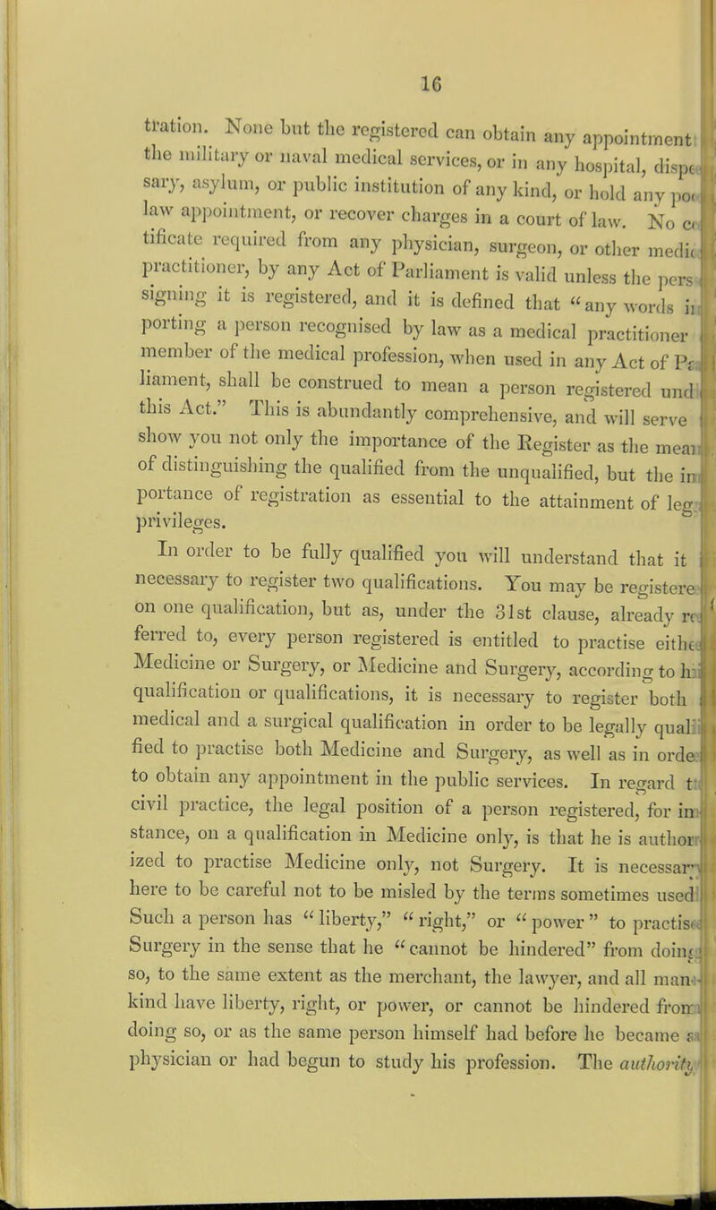tration. None but the registered can obtain any appointment the nuhtaiy or naval medical services, or in any hospital, dispc sary, asylum, or public institution of any kind, or hold any po< law appointment, or recover charges in a court of law. No c tificate required from any physician, surgeon, or other medic practitioner, by any Act of Parliament is valid unless the pers signing it is registered, and it is defined that any words ii porting a person recognised by law as a medical practitioner member of the medical profession, when used in any Act of liament, shall be construed to mean a person registered und this Act. This is abundantly comprehensive, and will serve show you not only the importance of the Eegister as the meai of distinguishing the qualified from the unqualified, but the in portance of registration as essential to the attainment of leg privileges. In order to be fully qualified you will understand that it necessary to register two qualifications. You may be registere on one qualification, but as, under the 31st clause, already n ferred to, every person registered is entitled to practise eitht Medicine or Surgery, or Medicine and Surgery, according to h; qualification or quahfications, it is necessary to register both medical and a surgical qualification in order to be legally qual: fied to practise both Medicine and Surgery, as well as in orde to obtain any appointment in the public services. In regard t civil practice, the legal position of a person registered, for in stance, on a qualification in Medicine only, is that he is author ized to practise Medicine only, not Surgery. It is necessar here to be careful not to be misled by the terras sometimes used Such a person has  liberty,  right, or  power  to practis. Surgery in the sense that he cannot be hindered from dohn so, to the same extent as the merchant, the lawyer, and all man kind have liberty, right, or power, or cannot be hindered fron: doing so, or as the same person himself had before he became s physician or had begun to study his profession. The authoriti