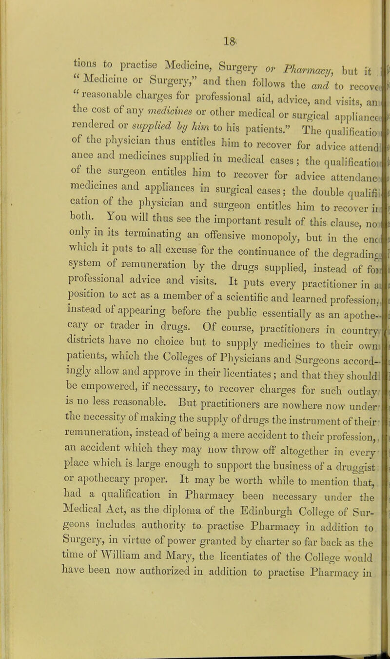 tions to practise Medicine, Surgery or Pharmacy, but it Medicine or Surgery, and then follows the and to recovc « reasonable charges for professional aid, advice, and visits an the cost of any medicines or other medical or surgical appliance rendered or supplied hy Urn to his patients. The qualificatio of the physician thus entitles him to recover for advice attend ance and medicines supplied in medical cases; the qualificatioi of the surgeon entitles him to recover for advice attendanc. medicines and apphances in surgical cases; the double qualifi cation of the physician and surgeon entitles him to recover ii both. You will thus see the important result of this clause, no only in its terminating an offensive monopoly, but in the enc which it puts to all excuse for the continuance of the degrading system of remuneration by the drugs supplied, instead of for: professional advice and visits. It puts eveiy practitioner in a. position to act as a member of a scientific and learned profession., instead of appearing before the public essentially as an apothe-- cary or trader in drugs. Of course, practitioners in country districts have no choice but to supply medicines to their owni patients, which the Colleges of Physicians and Surgeons accord- ingly aUow and approve in their licentiates; and that they should! be empowered, if necessary, to recover charges for such outlay is no less reasonable. But practitioners are nowhere now under the necessity of making the supply of drugs the instrument of their - remuneration, instead of being a mere accident to their profession,, an accident which they may now throw off altogether in every place which is large enough to support the business of a druggist or apothecary proper. It may be worth while to mention that, had a qualification in Pharmacy been necessary under the Medical Act, as the diploma of the Edinburgh College of Sur- geons includes authority to practise Pharmacy in addition to Surgery, in virtue of power granted by charter so far back as the time of William and Mary, the licentiates of the College would have been now authorized in addition to practise Pharmacy in