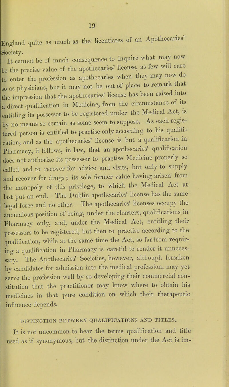 England quite as much as the licentiates of an Apothecaries' Society. It cannot be of much consequence to inquire what may now be the precise value of the apothecaries' license, as few will care to enter the profession as apothecaries when they may now do so as physicians, but it may not be out of place to remark that the impression that the apothecaries' license has been raised into a direct qualification in Medicine, from the circumstance of its entitling its possessor to be registered under the Medical Act, is by no means so certain as some seem to suppose. As each regis- tered person is entitled to practise only according to his qualifi- cation, and as the apothecaries' license is but a qualification in Pharmacy, it follows, in law, that an apothecaries' qualification does not authorize its possessor to practise Medicine properly so called and to recover for advice and visits, but only to supply and recover for drugs ; its sole former value having arisen from the monopoly of tliis privilege, to which the Medical Act at last put an end. The Dublin apothecaries' license has the same legal force and no other. The apothecaries' licenses occupy the anomalous position of being, under the charters, qualifications in Pharmacy only, and, under the Medical Act, entitling their possessors to be registered, but then to practise according to the qualification, while at the same time the Act, so far from requir- ing a qualification in Pharmacy is careful to render it unneces- sary. The Apothecaries' Societies, however, although forsaken by candidates for admission into the medical profession, may yet serve the profession well by so developing their commercial con- stitution that the practitioner may know where to obtain his medicines in that pure condition on which their therapeutic influence depends. DISTINCTION BETWEEN QUALIFICATIONS AND TITLES. It is not uncommon to hear the terms qualification and title used as if synonymous, but the distinction under the Act is im-