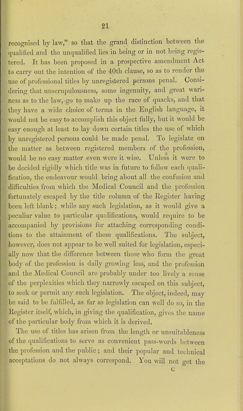 recognised by law, so that the grand distinction between the qualified and the unqualified lies in being or in not being regis- tered. It has been proposed in a prospective amendment Act to carry out the intention of the 40th clause, so as to render the use of professional titles by unregistered persons penal. Consi- dering that unscrupulousness, some ingenuity, and great wari- ness as to the law, go to make up the race of quacks, and that they have a wide choice of terms in the English language, it would not be easy to accomplish this object fully, but it would be easy enough at least to lay down certain titles the use of which by unregistered persons could be made penal. To legislate on the matter as between registered members of the profession, would be no easy matter even were it wise. Unless it were to be decided rigidly which title was in future to follow each quali- fication, the endeavour would bring about all the confusion and difficulties from which the Medical Council and the profession fortunately escaped bj the title column of the Register having been left blank; while any such legislation, as it would give a peculiar value to particular qunlifications, would require to be accompanied by provisions for attaching corresponding condi- tions to the attainment of these qualifications. The subject, however, does not appear to be well suited for legislation, especi- ally now that the difference between those who form the great body of the profession is daily growing less, and the profession and the Medical Council are probably under too lively a sense of the perplexities which they narrowly escaped on this subject, to seek or permit any such legislation. The object, indeed, may be said to be fulfilled, as far as legislation can well do so, in the Register itself, which, in giving the qualification, gives the name of the particular body from which it is derived. The use of titles has arisen from the length or unsuitableness of the qualifications to serve as convenient pass-words between the profession and the public; and their popular and technical acceptations do not always correspond. You will not get the c