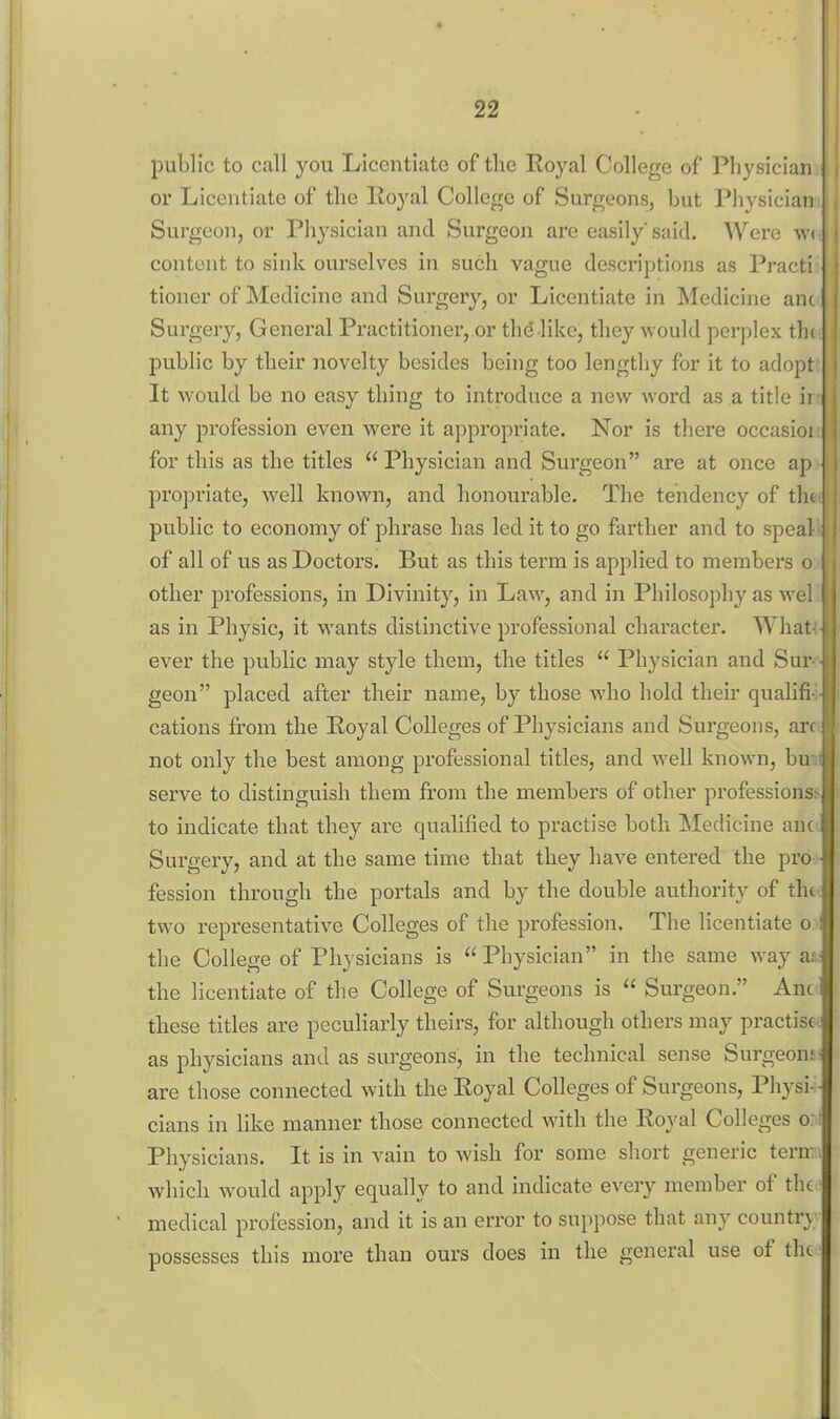 public to call you Licentiate of the Royal College of Physician or Licentiate of the lloyal College of Surgeons, but Physician Surgeon, or Physician and Surgeon are easily said. Were w< content to sink ourselves in such vague descriptions as Practi tioner of Medicine and Surgery, or Licentiate in Medicine anc Surgery, General Practitioner, or the like, they would perplex th( public by their novelty besides being too lengthy for it to adopt It would be no easy thing to introduce a new word as a title ii any profession even were it appropriate. Nor is there occasioi for this as the titles  Physician and Surgeon are at once ap propriate, well known, and honourable. The tendency of th( public to economy of phrase has led it to go farther and to speal of all of us as Doctors. But as this term is applied to members o other professions, in Divinity, in Law, and in Philosophy as wel as in Physic, it wants distinctive professional character. What ever the public may style them, the titles  Physician and Sur geon placed after their name, by those who hold their qualifi cations from the Royal Colleges of Physicians and Surgeons, ar( not only the best among professional titles, and well known, bu serve to distinguish them from the members of other professions to indicate that they are qualified to practise both Medicine ant Surgery, and at the same time that they have entered the pro fession through the portals and by the double authority of th( two representative Colleges of the profession. The licentiate o the College of Physicians is  Physician in the same way a;, the licentiate of the College of Surgeons is  Surgeon. Anc these titles are peculiarly theirs, for although others may practise- as physicians and as surgeons, in the technical are those connected with the Royal Colleges of Surgeons, Physi-' cians in like manner those connected with the Royal Colleges o: Physicians. It is in vain to wish for some short generic tern: which would apply equally to and indicate every member of the medical profession, and it is an error to suppose that any country possesses this more than ours does in the general use of the