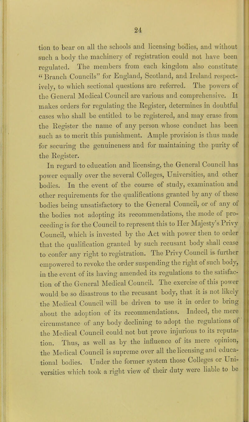 tion to bear on all the schools and licensing bodies, and without such a body the machinery of registration could not have been regulated. The members from each kingdom also constitute  Branch Councils for England, Scotland, and Ireland respect- ively, to which sectional questions are referred. The powers of the General Medical Council are various and comprehensive. It makes orders for regulating the Register, determines in doubtful cases who shall be entitled to be registered, and may erase from the Register the name of any person whose conduct has been such as to merit this punishment. Ample provision is thus made for securing the genuineness and for maintaining the purity of the Register. In regard to education and licensing, the General Council has power equally over the several Colleges, Universities, and other bodies. In the event of the course of study, examination and other requirements for the qualifications granted by any of these bodies being unsatisfactory to the General Council, or of any of the bodies not adopting its recommendations, the mode of pro- ceeding is for the Council to represent this to Her Majesty's Privy Council, which is invested by the Act with power then to order that the qualification granted by such recusant body shall cease to confer any right to registration. The Privy Council is further empowered to revoke the order suspending the right of such body, in the event of its having amended its regulations to the satisfac- tion of the General Medical Council. The exercise of this power would be so disastrous to the recusant body, that it is not likely the Medical Council will be driven to use it in order to bring about the adoption of its recommendations. Indeed, the mere circumstance of any body declining to adopt the regulations of the Medical Council could not but prove injurious to its reputa- tion. Thus, as well as by the influence of its mere opinion, the Medical Council is supreme over all the licensing and educa- tional bodies. Under the former system those Colleges or Uni- versities which took a right view of their duty were liable to be