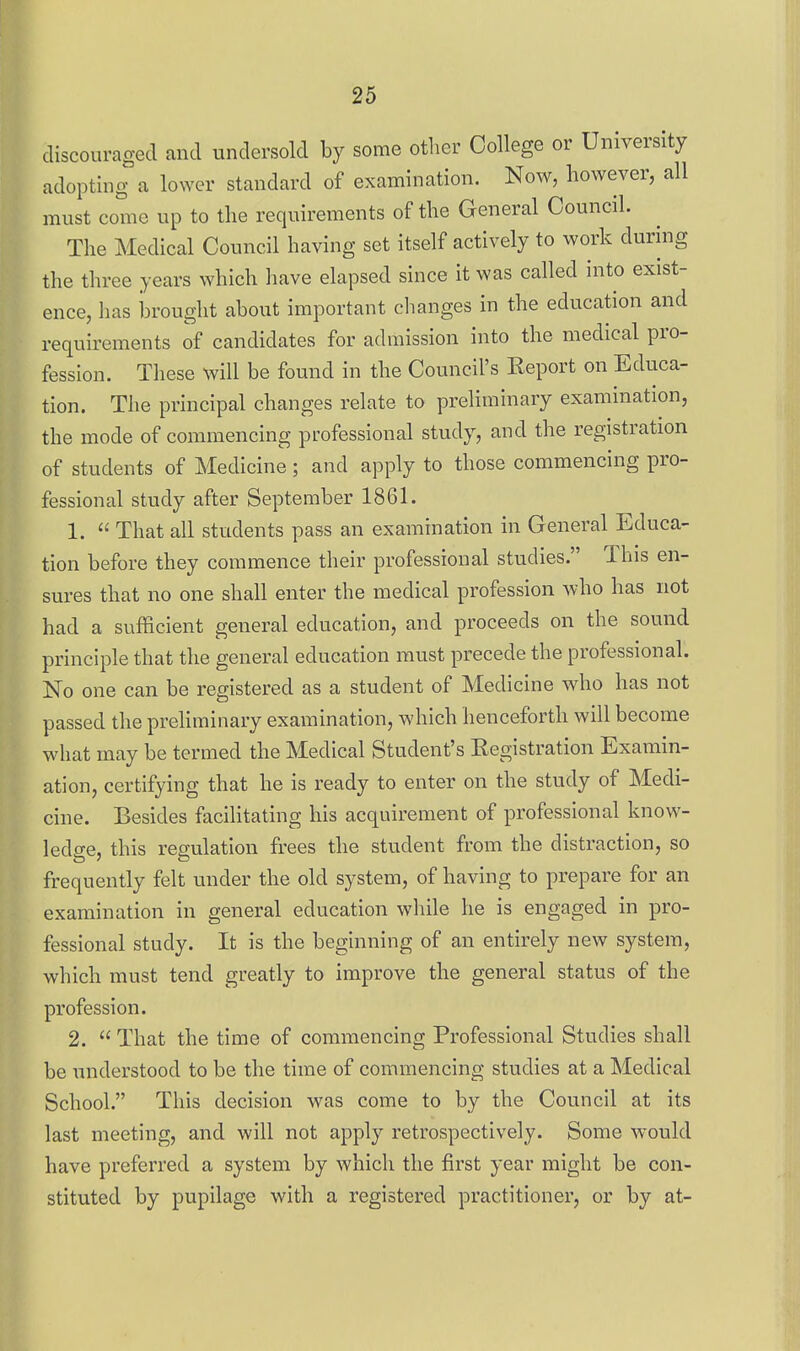 discouraged and undersold by some otlier College or University adopting a lower standard of examination. Now, however, all must come up to the requirements of the General Council. The Medical Council having set itself actively to work during the three years which have elapsed since it was called into exist- ence, has brought about important changes in the education and requirements of candidates for admission into the medical pro- fession. Tliese will be found in the Council's Keport on Educa- tion. The principal changes relate to preliminary examination, the mode of commencing professional study, and the registration of students of Medicine; and apply to those commencing pro- fessional study after September 1861. 1.  That all students pass an examination in General Educa- tion before they commence their professional studies. This en- sures that no one shall enter the medical profession who has not had a sufficient general education, and proceeds on the sound principle that the general education must precede the professional. No one can be registered as a student of Medicine who has not passed the prehminary examination, which henceforth will become what may be termed the Medical Student's Eegistration Examin- ation, certifying that he is ready to enter on the study of Medi- cine. Besides facilitating his acquirement of professional know- ledge, this regulation frees the student from the distraction, so frequently felt under the old system, of having to prepare for an examination in general education while he is engaged in pro- fessional study. It is the beginning of an entirely new system, which must tend greatly to improve the general status of the profession. 2.  That the time of commencing Professional Studies shall be understood to be the time of commencing studies at a Medical School. This decision was come to by the Council at its last meeting, and will not apply retrospectively. Some would have preferred a system by which the first year might be con- stituted by pupilage with a registered practitioner, or by at-