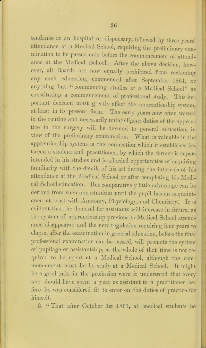 tendance at an hospital or dispensary, followed by three years' attendance at a Medical School, requiring tlie preliminary exa- mination to be passed only before the commencement of attend- ance at the Medical Scliool. After the above decision, how- ever, all Boards are now equally prohibited from reckoning any such education, commenced after September 18G1, or anything but commencing studies at a Medical School as constituting a commencement of professional study. This im- portant decision must greatly affect the apprenticeship system, at least in its present form. The early years now often wasted in the routine and necessarily unintelligent duties of the appren- tice in the surgery will be devoted to general education, in view of the preliminary examination. What is valuable in the apprenticeship system is the connection which it establishes be- tween a student and practitioner, by which the former is super- intended in his studies and is afforded opportunities of acquiring familiarity with the details of his art during the intervals of his attendance at the Medical School or after completing his Medi- cal School education. But comparatively little advantage can be derived from such opportunities until the pupil has an acquaint- ance at least with Anatomy, Physiology, and Chemistry. It is evident that the demand for assistants will increase in future, as the system of apprenticeship previous to Medical School attend- ance disappears; and the new regulation requiring four years to elapse, after the examination in general education, before the final professional examination can be passed, will promote the system of pupilage or assistantship, as the whole of that time is not re- quired to be spent at a Medical School, although the com- mencement must be by study at a Medical School. It might be a good rule in the profession were it understood that every one should have spent a year as assistant to a practitioner be- fore he was considered fit to enter on the duties of practice for himself. 3.  That after October 1st 1861, all medical students be