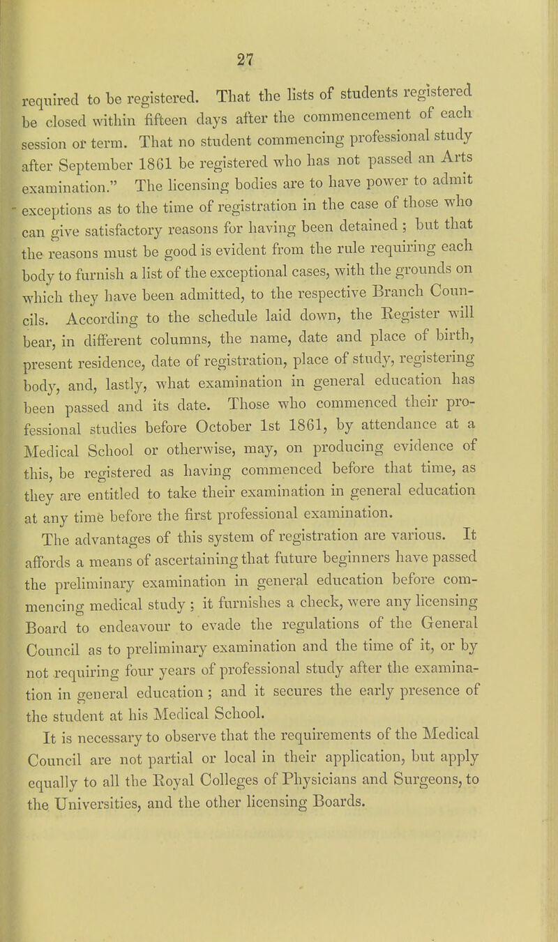 required to be registered. That the lists of students registered be closed within fifteen days after the commencement of each session or term. That no student commencing professional study after September 1861 be registered who has not passed an Arts examination. The licensing bodies are to have power to admit exceptions as to the time of registration in the case of those who can give satisfactory reasons for having been detained; but that the reasons must be good is evident from the rule requiring each body to furnish a list of the exceptional cases, with the grounds on which they have been admitted, to the respective Branch Coun- cils. According to the schedule laid down, the Kegister will bear, in different columns, the name, date and place of birth, present residence, date of registration, place of study, registering body, and, lastly, what examination in general education has been passed and its date. Those who commenced their pro- fessional studies before October 1st 1861, by attendance at a Medical School or otherwise, may, on producing evidence of this, be registered as having commenced before that time, as they are entitled to take their examination in general education at any time before the first professional examination. The advantages of this system of registration are various. It affords a means of ascertaining that future beginners have passed the preliminary examination in general education before com- mencing medical study ; it furnishes a check, were any licensing Board to endeavour to evade the regulations of the General Council as to preliminary examination and the time of it, or by not requiring four years of professional study after the examina- tion in general education; and it secures the early presence of the student at his Medical School. It is necessary to observe that the requirements of the Medical Council are not partial or local in their application, but apply equally to all the Royal Colleges of Physicians and Surgeons, to the Universities, and the other licensing Boards.