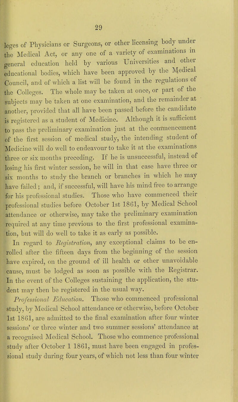 leges of Physicians or Surgeons, or other licensing body under the Medical Act, or any one of a Tariety of examinations in general education held by various Universities and other educational bodies, which have been approved by the Medical Council, and of which a hst will be found in the regulations of the Colleges. The whole may be taken at once, or part of the subjects may be taken at one examination, and the remainder at another, provided that all have been passed before the candidate is registered as a student of Medicine. Although it is sufficient to pass the preliminary examination just at the com-mencement of the first session of medical stiady, the intending student of Medicine will do well to endeavour to take it at the examinations three or six months preceding. If he is unsuccessful, instead of losincT his first winter session, he will in that case have three or six months to study the branch or branches in which he may have failed; and, if successful, will have his mind free to arrange for his professional studies. Those who have commenced their professional studies before October 1st 1861, by Medical School attendance or otherwise, may take the preliminary examination required at any time previous to the first professional examina- tion, but will do well to take it as early as possible. In regard to Registration, any exceptional claims to be en- rolled after the fifteen days from the beginning of the session have expired, on the ground of ill health or other unavoidable cause, must be lodged as soon as possible with the Eegistrar. In the event of the Colleges sustaining the application, the stu- dent may then be registered in the usual way. Professional Education. Those who commenced professional study, by Medical School attendance or otherwise, before October 1st 1861, are admitted to the final examination after four winter sessions' or three winter and two summer sessions' attendance at a recognised Medical School. Those who commence professional study after October 1 1861, must have been engaged in profes- sional study during four years, of which not less than four winter