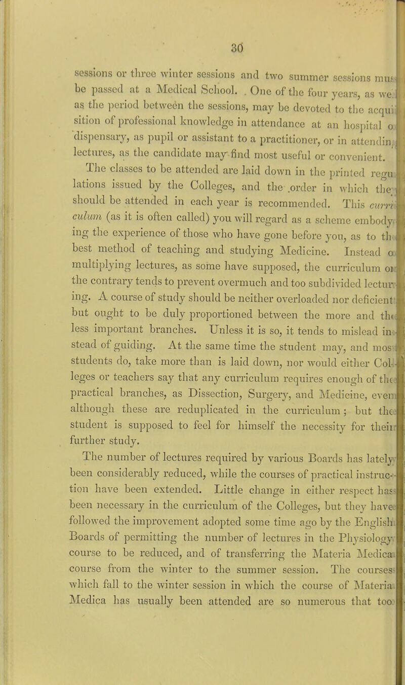 3d sessions or throe winter sessions and two summer sessions mu.' be passed at a Medical School. . One of the four years, as we as the period between the sessions, may be devoted to the acqu: sition of professional knowledge in attendance at an hospital o dispensary, as pupil or assistant to a practitioner, or in attendin lectures, as the candidate may find most useful or convenient. The classes to be attended are laid down in the printed rerru lations issued by the Colleges, and the .order in wliicli the should be attended in each year is recommended. This curr> culum (as it is often called) you will regard as a scheme embody ing the experience of those who have gone before you, as to th best method of teaching and studying Medicine. Instead o multiplying lectures, as some have supposed, the curriculum oi the contrary tends to prevent overmuch and too subdivided lectur ing. A course of study should be neither overloaded nor deficient but ought to be duly proportioned between the more and thi less important branches. Unless it is so, it tends to mislead in stead of guiding. At the same time the student may, and mos students do, take more than is laid down, nor would eitlier Col leges or teachers say that any curriculum requires enough of the practical branches, as Dissection, Surgery, and Medicine, ever although these are reduplicated in the curriculum; but the student is supposed to feel for himself the necessity for theii further study. The number of lectures required by various Boards has lately been considerably reduced, while the courses of practical instruc- tion have been extended. Little change in either respect has- been necessary in the curriculum of the Colleges, but they havej followed the improvement adopted some time ago by the Englishi Boards of permitting the number of lectures in the Physiology course to be reduced, and of transferring the Materia Medicai course from the winter to the summer session. The courses- which fall to the winter session in which the course of [Materia. Medica has usually been attended are so numerous that too