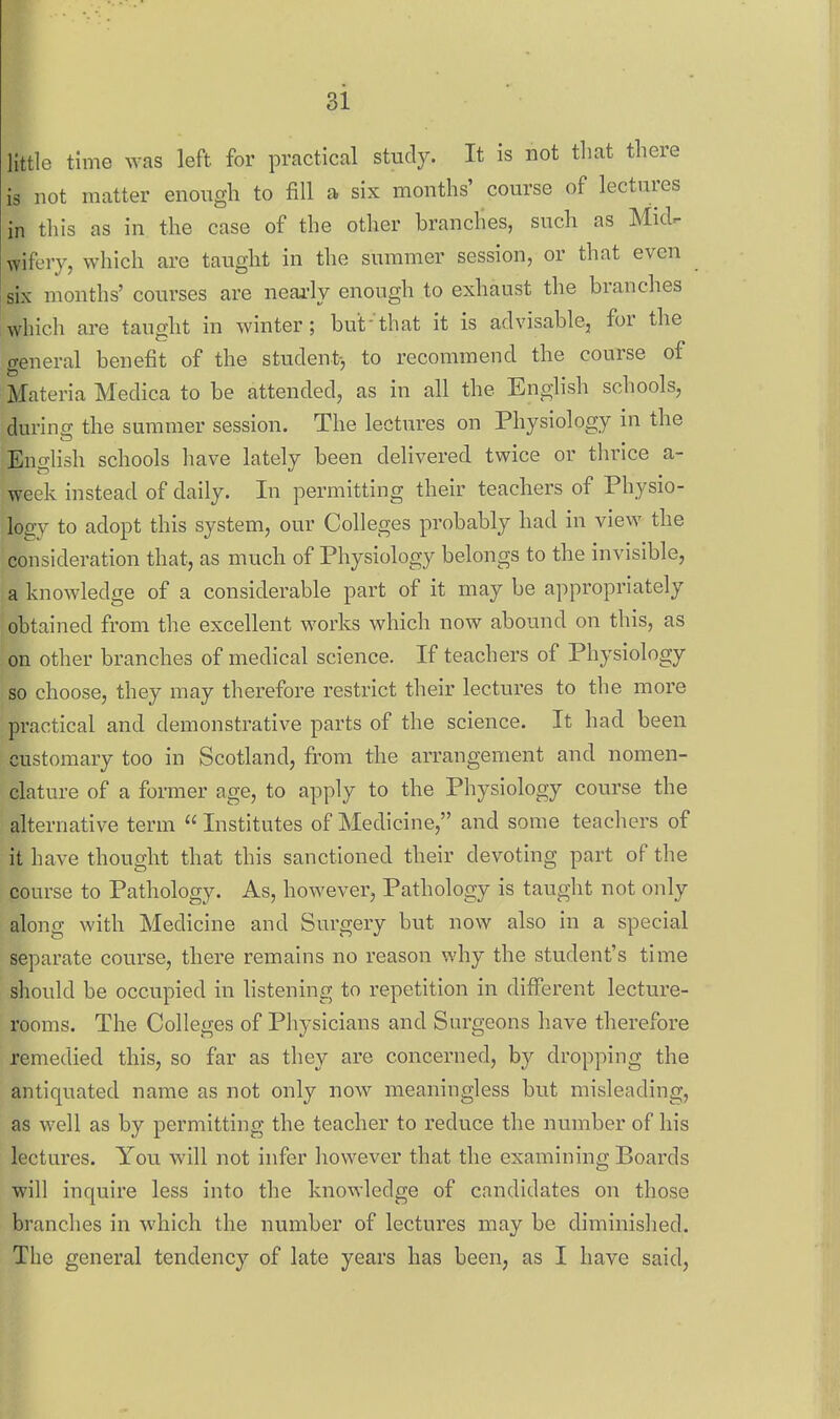 little time was left for practical study. It is not that there is not matter enough to fill a six months' course of lectures in this as in the case of the other branches, such as Midr- wifery, which are taught in the summer session, or that even six months' courses are neai'ly enough to exhaust the branches which are taught in winter; but'that it is advisable, for the general benefit of the student-, to recommend the course of Materia Medica to be attended, as in all the English schools, during the summer session. The lectures on Physiology in the English schools have lately been delivered twice or thrice a- week instead of daily. In permitting their teachers of Physio- logy to adopt this system, our Colleges probably had in view the consideration that, as much of Physiology belongs to the invisible, a knowledge of a considerable part of it may be appropriately obtained from the excellent works which now abound on this, as on other branches of medical science. If teachers of Physiology so choose, they may therefore restrict their lectures to the more practical and demonstrative parts of the science. It had been customary too in Scotland, from the arrangement and nomen- clature of a former age, to apply to the Physiology course the alternative term  Institutes of Medicine, and some teachers of it have thought that this sanctioned their devoting part of the course to Pathology. As, however. Pathology is taught not only along with Medicine and Surgery but now also in a special separate course, there remains no reason why the student's time should be occupied in listening to repetition in different lecture- rooms. The Colleges of Physicians and Surgeons have therefore remedied this, so far as they are concerned, by dropping the antiquated name as not only now meaningless but misleading, as well as by permitting the teacher to reduce the number of his lectures. You will not infer however that the examining Boards will inquire less into the knowledge of candidates on those branches in which the number of lectures may be diminished. The general tendency of late years has been, as I have said.