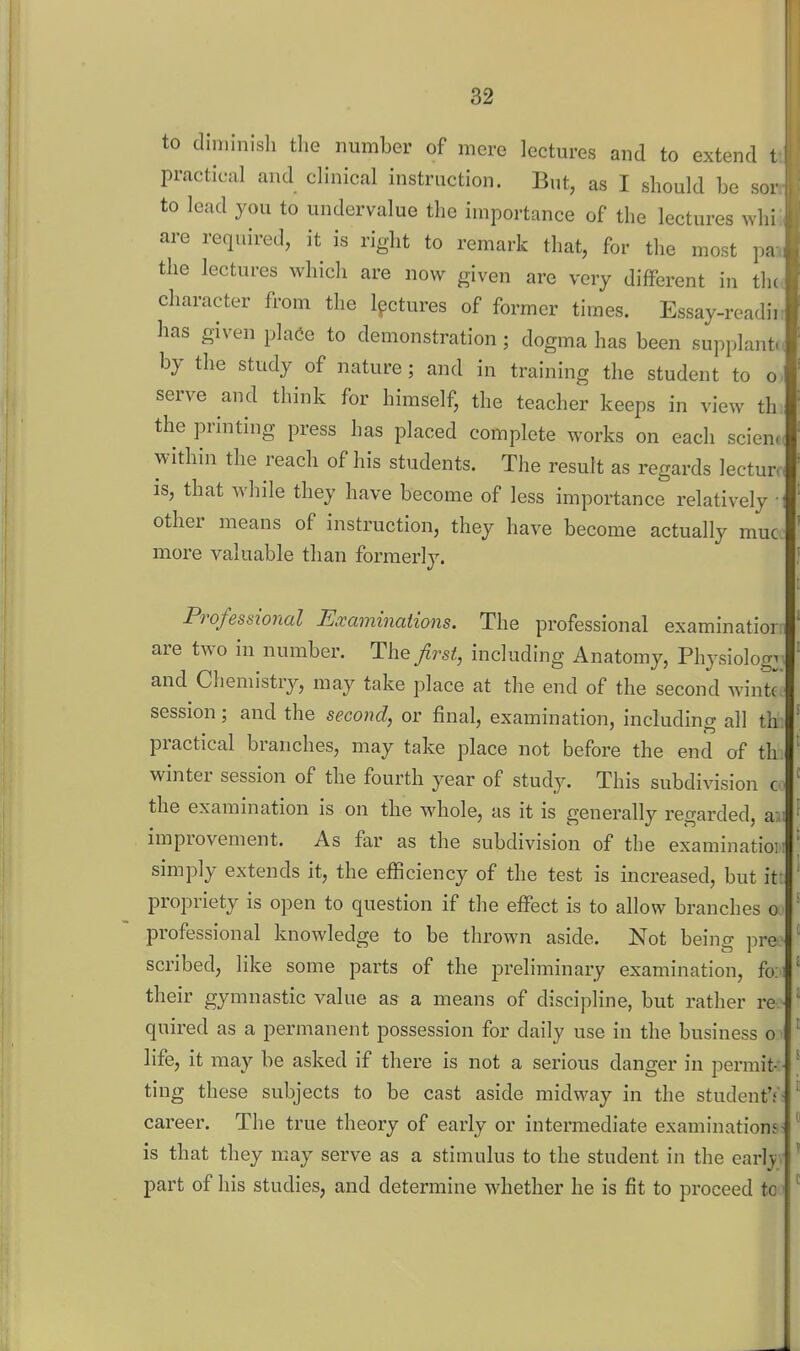 to diminish the number of mere lectures and to extend 1 practical and clinical instruction. But, as I should be sor to lead you to undervalue the importance of the lectures whi are required, it is right to remark that, for the most pa the lectures which are now given are very different in tlu ^ character from the lectures of former times. Essay-readir has given pla(ie to demonstration; dogma has been supplant, by the study of nature; and in training the student to o. serve and think for himself, the teacher keeps in view th the printing press has placed complete works on each scien.( within the reach of his students. The result as regards lectur*, IS, that while they have become of less importance relatively • other means of instruction, they have become actually muc more valuable than formerly. Professional Examinations. The professional examinatior: are two in number. The first, including Anatomy, Physiology, and Chemistry, may take place at the end of the second wintr session; and the second, or final, examination, including all th; practical branches, may take place not before the end of th. winter session of the fourth year of study. This subdivision c - the examination is on the whole, as it is generally regarded, aji improvement. As far as the subdivision of the examination simply extends it, the efficiency of the test is increased, but it: propriety is open to question if the effect is to allow branches o professional knowledge to be thrown aside. Not being pre scribed, like some parts of the preliminary examination, fo: their gymnastic value as a means of discipline, but rather re quired as a permanent possession for daily use in the business o life, it may be asked if there is not a serious danger in permit - ting these subjects to be cast aside midway in the student'.'- career. The true theory of early or intermediate examinations is that they may serve as a stimulus to the student in the carlj; part of his studies, and determine whether he is fit to proceed to