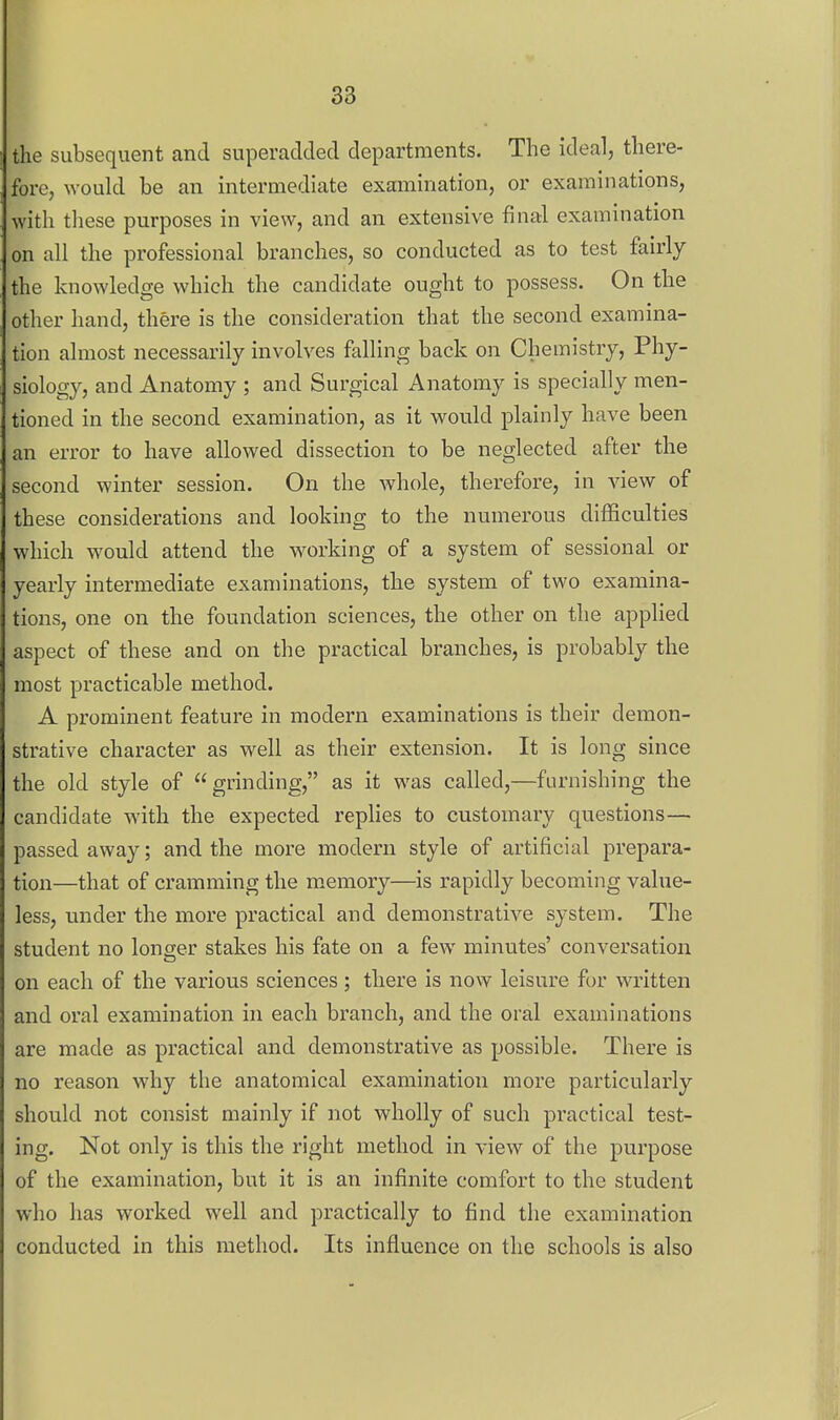 the subsequent and superadded departments. The ideal, there- fore, would be an intermediate examination, or examinations, with tliese purposes in view, and an extensive final examination on all the professional branches, so conducted as to test fairly the knowledge which the candidate ought to possess. On the otlier hand, there is the consideration that the second examina- tion almost necessarily involves falling back on Chemistry, Phy- siology, and Anatomy ; and Surgical Anatomy is specially men- tioned in the second examination, as it would plainly have been an error to have allowed dissection to be neglected after the second winter session. On the whole, therefore, in view of these considerations and looking to the numerous difficulties which would attend the working of a system of sessional or yearly intermediate examinations, the system of two examina- tions, one on the foundation sciences, the other on the applied aspect of these and on the practical branches, is probably the most practicable method. A prominent feature in modern examinations is their demon- strative character as well as their extension. It is long since the old style of grinding, as it was called,—furnishing the candidate with the expected replies to customary questions— passed away; and the more modern style of artificial prepara- tion—that of cramming the memory—is rapidly becoming value- less, under the more practical and demonstrative system. The student no longer stakes his fate on a few minutes' conversation on each of the various sciences; there is now leisure for written and oral examination in each branch, and the oral examinations are made as practical and demonstrative as possible. There is no reason why the anatomical examination more particularly should not consist mainly if not wholly of such practical test- ing. Not only is this the right method in view of the purpose of the examination, but it is an infinite comfort to the student who has worked well and practically to find the examination conducted in this method. Its influence on the schools is also
