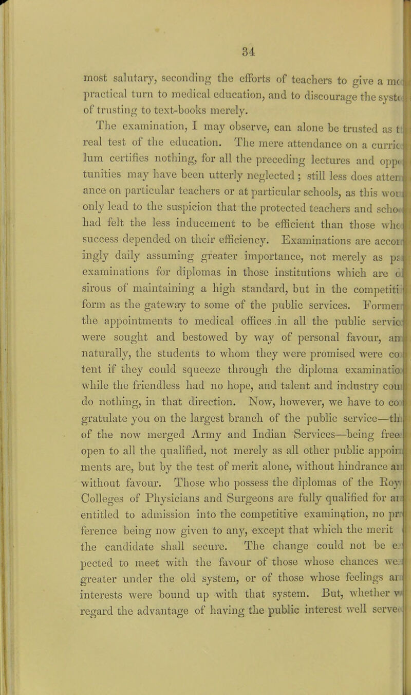 most salutary, seconding the efforts of teachers to give a m( practical turn to medical education, and to discourage the syst( of trusting to text-books merely. The examination, I may observe, can alone be trusted as t real test of the education. The mere attendance on a curric lum certifies nothing, for all the preceding lectures and opp^ tunities may have been utterly neglected; still less does attei ance on particular teachers or at particular schools, as this woi only lead to the suspicion that the protected teachers and schc had felt the less inducement to be efficient than those whc success depended on their efficiency. Examinations are accoi ingly daily assuming greater importance, not merely as p: examinations for diplomas in those institutions which are c siroLis of maintaining a high standard, but in the competiti form as the gateway to some of the public services. Formei the appointments to medical offices ,iu all the public servic were sought and bestowed by way of personal favour, an naturally, the students to whom they were promised were co tent if they could squeeze through the diploma examinatio while the friendless had no hope, and talent and industry cou do nothing, in that direction. Now, however, we have to co gratulate you on the largest branch of the public service—th of the now merged Army and Indian Services—^being free open to all the qualified, not merely as all other public appoir ments are, but by the test of merit alone, wathout hindrance ai without favour. Those who possess the diplomas of the Koy Colleges of Physicians and Surgeons are fully qualified for ai entitled to admission into the competitive examination, no pr ference being now given to any, except that which the merit the candidate shall secure. The change could not be c pected to meet with the favour of those whose chances we greater under the old system, or of those whose feelings ai interests were bound up with that system. But, whether v regard the advantage of having the public interest well serve