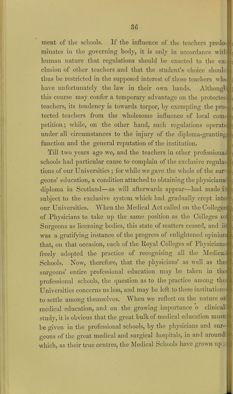 ment of the schools. If the influence of the teachers predo minates in the governing body, it is only in accordance witl' human nature that regulations should be enacted to the e elusion of other teachers and that the student's choice sliouk thus be restricted in the supposed interest of tliose teachers wh have unfortunately the law in their own hands. Althougl this course may confer a temporary advantage on the protectee teachers, its tendency is towards torpor, by exempting the pro tected teachers from the wholesome influence of local comi petition; while, on the other hand, such regulations operate under all circumstances to the injury of the diploma-granting, function and the general reputation of the institution. Till two years ago we, and the teachers in other profession schools had particular cause to complain of the exclusive regulai tions of our Universities ; for while we gave the whole of the sur- geons' education, a condition attached to obtaining the physicianss diploma in Scotland—as will afterwards appear—had madeii subject to the exclusive sj-stem which had gradually crept in our Universities. When the Medical Act called on the College of Physicians to take up the same position as the Colleges o Surgeons as licensing bodies, this state of matters ceased, and itt was a gratifying instance of the progress of enlightened opiniorn that, on that occasion, each of the Eoyal Colleges of Ph vsicianss freely adopted the practice of recognising all the Medica'x Schools. Now, therefore, that the physicians' as well as thee surgeons' entire professional education may be taken in thet professional schools, the question as to the practice among tha Universities concerns us less, and may be left to these institutions: to settle among themselves. When we reflect on the nature oU medical education, and on the growing importance o clinicall study, it is obvious that the great bulk of medical education musti be given in the professional schools, by the physicians and sur-- geons of the great medical and surgical hospitals, in and aroundl which, as their true centres, the Medical Schools h