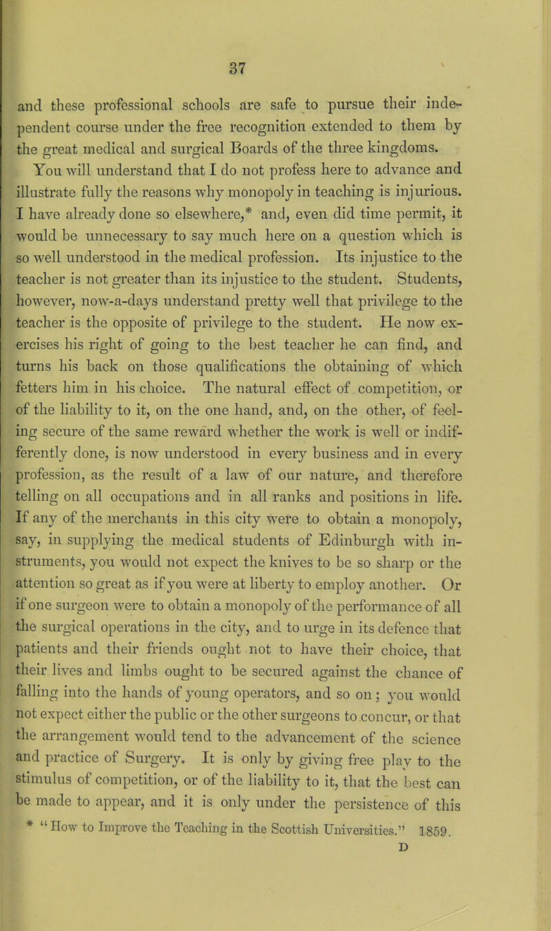 and these professional schools are safe to pursue their inde- pendent course under the free recognition extended to them by the great medical and surgical Boards of the three kingdoms. You will understand that I do not profess here to advance and illustrate fully the reasons why monopoly in teaching is injurious. I have already done so elsewhere,* and, even did time permit, it would be unnecessary to say much here on a question which is so well understood in the medical profession. Its injustice to the teacher is not greater than its injustice to the student. Students, however, now-a-days understand pretty well that privilege to the teacher is the opposite of privilege to the student. He now ex- ercises his right of going to the best teacher he can find, and turns his back on those qualifications the obtaining of which fetters him in his choice. The natural effect of competition, or of the liability to it, on the one hand, and, on the other, of feel- ing secure of the same reward whether the work is well or indif- ferently done, is now understood in every business and in every profession, as the result of a law of our nature, and therefore telling on all occupations and in all ranks and positions in life. If any of the merchants in this city were to obtain a monopoly, say, in supplying the medical students of Edinburgh with in- struments, you would not expect the knives to be so sharp or the attention so great as if you were at liberty to employ another. Or if one surgeon M'^ere to obtain a monopoly of the performance of all the surgical operations in the city, and to urge in its defence that patients and their friends ought not to have their choice, that their lives and limbs ought to be secured against the chance of falling into the hands of young operators, and so on; you would not expect either the public or the other surgeons to concur, or that the arrangement would tend to the advancement of the science and practice of Surgery, It is only by giving free play to the stimulus of competition, or of the liability to it, that the best can be made to appear, and it is only under the persistence of this *  How to Improve the Teaching in the Scottish Uniyersities. 1859. D