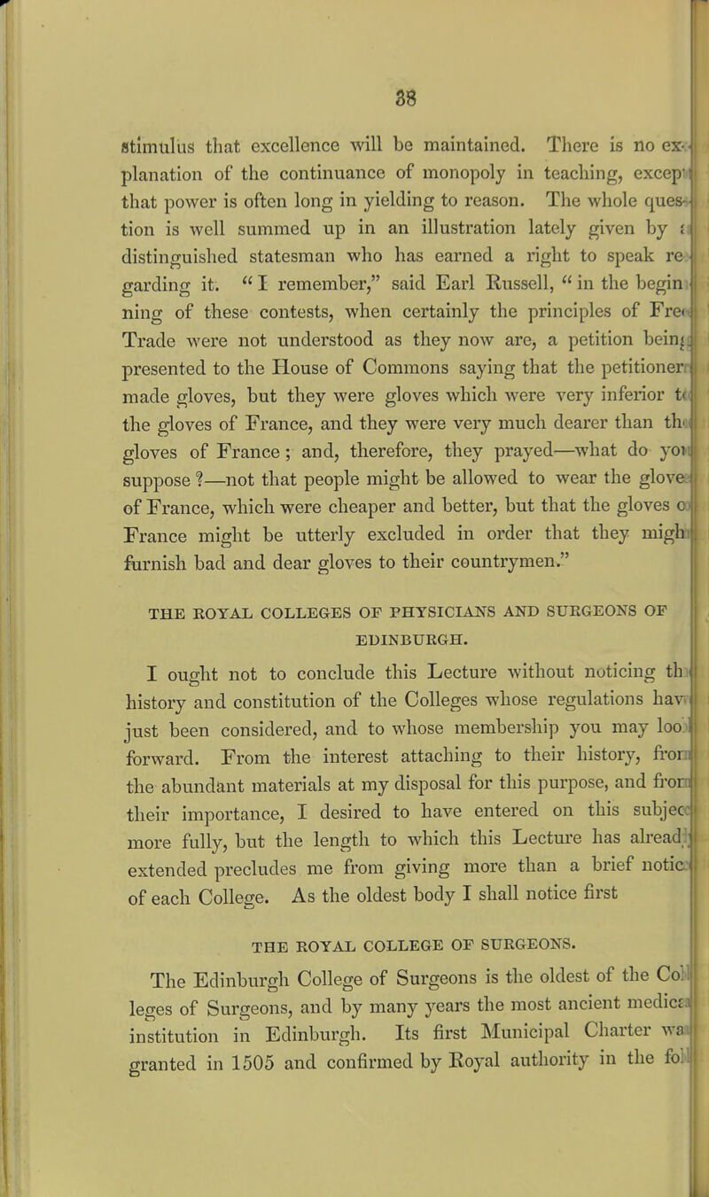 planation of the continuance of monopoly in teaching, excep' that power is often long in yielding to reason. The whole ques- tion is well summed up in an illustration lately given by i distinguished statesman who has earned a right to speak re garding it.  I remember, said Earl Russell,  in the begin ning of these contests, when certainly the principles of Fre< Trade were not understood as they now are, a petition bein^ presented to the House of Commons saying that the petitioner made gloves, but they were gloves which were very inferior ti the gloves of France, and they were very much dearer than th' gloves of France; and, therefore, they prayed—what do yoi suppose ?—not that people might be allowed to wear the glove of France, which were cheaper and better, but that the gloves c France might be utterly excluded in order that they migh furnish bad and dear gloves to their countrymen. THE ROYAL COLLEGES OF PHYSICIANS AND SURGEONS OF EDINBURGH. I ought not to conclude this Lecture without noticing th history and constitution of the Colleges whose regulations hav just been considered, and to whose membership you may loo forward. From the interest attaching to their history, fi'or the abundant materials at my disposal for this purpose, and fror their importance, I desired to have entered on this subjec more fully, but the length to which this Lecture has alread extended precludes me from giving more than a brief notic of each College. As the oldest body I shall notice first THE ROYAL COLLEGE OF SURGEONS. | The Edinburgh College of Surgeons is the oldest of the Co; leges of Surgeons, and by many years the most ancient medicd institution in Edinburgh. Its first Municipal Charter wa granted in 1505 and confirmed by Royal authority in the fo^