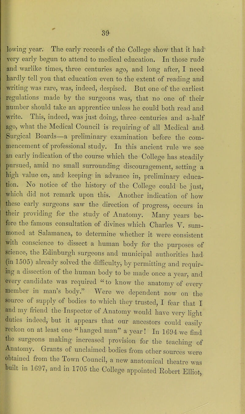 39- lowing year. The early records of the College show that it had' very early begun to attend to medical education. In those rude and warlike times, three centuries ago, and long after, I need hardly tell you that education even to the extent of reading and writing was rare, was, indeed, despised. But one of the earliest regulations made by the surgeons was, that no one of their number should take an apprentice unless he could both read and write. This, indeed, was just doing, three centuries and a-half ago, what the Medical Council is requiring of all Medical and Surgical Boards—a preliminary examination before the com- mencement of professional study. In this ancient rule we see an early indication of the course which the College has steadily pursued, amid no small surrounding discouragement, setting a high value on, and keeping in advance in, preliminary educa- tion. No notice of the history of the College could be just, which did not remark upon this. Another indication of how these early surgeons saw the direction of progress, occurs in their providing for the study of Anatomy. Many years be- fore the famous consultation of divines which Charles V. sum- moned at Salamanca, to determine whether it were consistent with conscience to dissect a human body for the purposes of science, the Edinburgh surgeons and municipal authorities had (in 1505) already solved the difficulty, by permitting and requir- ing a dissection of the human body to be made once a year, and every candidate was required  to know the anatomy of every member in man's body. Were we dependent now on the source of supply of bodies to which they trusted, I fear that I and my friend the Inspector of Anatomy would have very lio-ht duties indeed, but it appears that our ancestors could easily reckon on at least one « hanged man a year ! In 1694 we find the surgeons making increased provision for the teaching of Anatomy. Grants of unclaimed bodies from other sources were obtained from the Town Council, a new anatomical theatre was built in 1697, and in 1705 the College appointed Eobert Elliot,