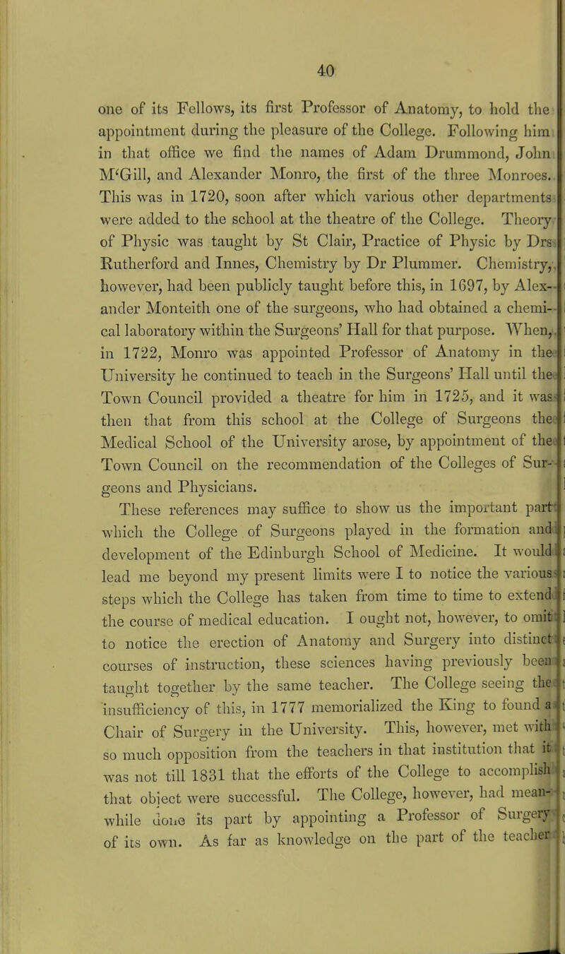 one of its Fellows, its first Professor of Anatomy, to hold the appointment during the pleasure of the College. Following him in that office we find the names of Adam Drummond, John M'Gill, and Alexander Monro, the first of the three Monroes. This was in 1720, soon after which various other departments were added to the school at the theatre of the College. Theory of Physic was taught by St Clair, Practice of Physic by Drs~ Rutherford and Innes, Chemistry by Dr Plummer. Chenn'stry,. however, had been publicly taught before this, in 1697, by Alex-- ander Monteith one of the surgeons, who had obtained a chemi-- cal laboratory within the Surgeons' Hall for that purpose. When,, in 1722, Monro was appointed Professor of Anatomy in the University he continued to teach in the Surgeons' Hall until the Town Council provided a theatre for him in 1725, and it vvas> then that from this school at the College of Surgeons the Medical School of the University arose, by appointment of theo Town Council on the recommendation of the Colleges of Sur- - geons and Physicians. These references may suffice to show us the important parti which the College of Surgeons played in the formation and development of the Edinburgh School of Medicine. It would lead me beyond my present limits were I to notice the various- i steps which the College has taken from time to time to extend, i the course of medical education. I ought not, however, to oraitt ] to notice the erection of Anatomy and Surgery into distiucti e courses of instruction, these sciences having previously been: 3 taueht together by the same teacher. The College seeing the^ t insufficiency of this, in 1777 memorialized the King to found as t Chair of Surgery in the University. This, however, met with so much opposition from the teachers in that institution that it was not till 1831 that the efforts of the College to accomjilish that object were successful. The College, however, had mean- while done its part by appointing a Professor of Surgery of its own. As far as knowledge on the part of the teaclier
