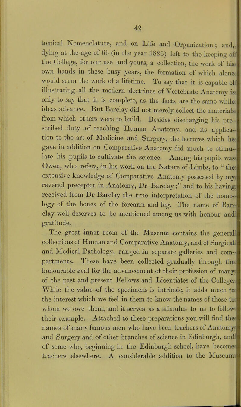 tomical Nomenclature, and on Life and Organization; and,, dying at the age of G6 (in the year 1826) left to the keeping oil the College, for our use and yours, a collection, the work of his- own hands in these busy years, the formation of M'hich alone would seem the work of a lifetime. To say that it is capable of: illustrating all the modern doctrines of Vertebrate Anatomy is- only to say that it is complete, as the facts are the same while- ideas advance. But Barclay did not merely collect the materials- from which others were to build. Besides discharging his pre- scribed duty of teaching Human Anatomy, and its applica- tion to the art of Medicine and Surgery, the lectures which he gave in addition on Comparative Anatomy did much to stimu- late his pupils to cultivate ±he science. Among his pupils was> Owen, who refers, in his work on the Nature of Limbs, to  the extensive knowledge of Comparative Anatomy possessed by my.- revered preceptor in Anatomy, Dr Barclay; and to his having: received from Dr Barclay the true interpretation of the homo- logy of the bones of the forearm and leg. The name of Bar- clay well deserves .to be mentioned among us with honour andl gratitude. The great inner room of the Museum contains the generall collections of Human and Comparative Anatomj^, and of Surgicall and Medical Pathology, ranged in separate galleries and com- partments. These have been collected gradually through thee honourable zeal for the advancement of their profession of many^• of the past and^present Fellows and Licentiates of the College.. While the value of the specimens is intrinsic, it adds much to' the interest which we feel in tliem to know the names of those toy whom we owe them, and it serves as a stimulus to us to follow itheir example. Attached to these preparations you will find the' names of man7 famous men who have been teachers of Anatomy.- and Surgery and of other branches of science in Edinburgh, andJ of some who, beginning in the Edinburgh school, have become: teachers elsewhere. A considerable addition to the Museumi