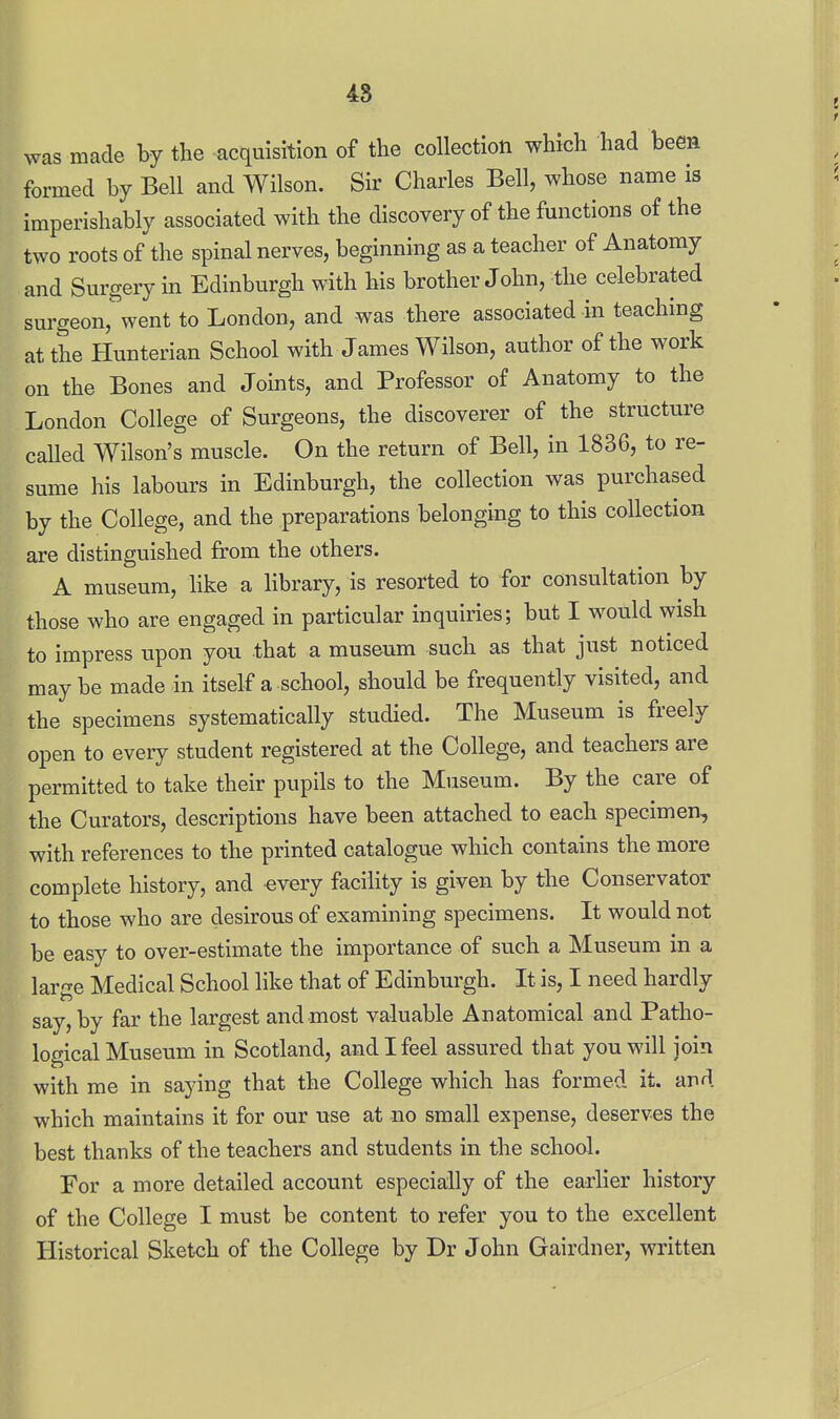was made by the acquisition of the collection which had been formed by Bell and Wilson. Sir Charles Bell, whose name is imperishably associated with the discovery of the functions of the two roots of the spinal nerves, beginning as a teacher of Anatomy and Surgery in Edinburgh with his brother John, the celebrated surgeouj^'went to London, and was there associated in teaching at the Hunterian School with James Wilson, author of the work on the Bones and Joints, and Professor of Anatomy to the London College of Surgeons, the discoverer of the structure called Wilson's muscle. On the return of Bell, in 1836, to re- sume his labours in Edinburgh, the collection was purchased by the College, and the preparations belonging to this collection are distinguished from the others. A museum, hke a hbrary, is resorted to for consultation by those who are engaged in particular inquiries; but I would wish to impress upon you that a museum such as that just noticed maybe made in itself a school, should be frequently visited, and the specimens systematically studied. The Museum is freely open to every student registered at the College, and teachers are permitted to take their pupils to the Museum. By the care of the Curators, descriptions have been attached to each specimen, with references to the printed catalogue which contains the more complete history, and every facility is given by the Conservator to those who are desirous of examining specimens. It would not be easy to over-estimate the importance of such a Museum in a large Medical School like that of Edinburgh. It is, I need hardly say, by far the largest and most valuable Anatomical and Patho- logical Museum in Scotland, and I feel assured that you will join with me in saying that the College which has formed it. and which maintains it for our use at no small expense, deserves the best thanks of the teachers and students in the school. For a more detailed account especially of the earlier history of the College I must be content to refer you to the excellent Historical Sketch of the College by Dr John Gairdner, written