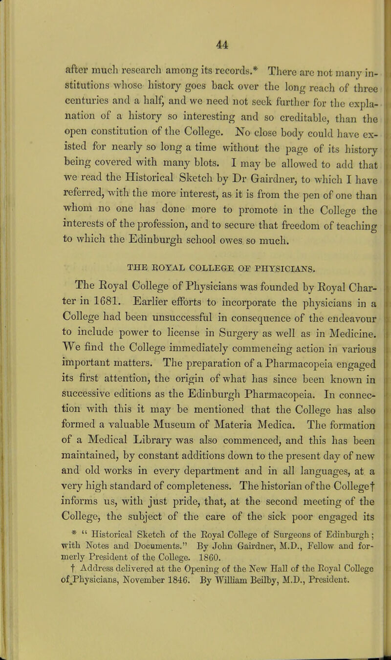 after much research among its records.* There are not many in- stitutions whose history goes back over the long reach of three centuries and a half, and we need not seek further for the expla- nation of a history so interesting and so creditable, than the open constitution of the College. No close body could have ex- isted for nearly so long a time without the page of its history being covered with many blots. I may be allowed to add that we read the Historical Sketch by Dr Gairdner, to which I have referred, with the more interest, as it is from the pen of one than whom no one has done more to promote in the College the interests of the profession, and to secure that freedom of teaching to which the Edinburgh school owes so much. THE EOTAL COLLEGE OF PHYSICIANS. The Eoyal College of Physicians was founded by Royal Char- ter in 1681. Earlier efforts to incorporate the physicians in a College had been unsuccessful in consequence of the endeavour to include power to license in Surgery as well as in Medicine. We find the College immediately commencing action in various important matters. The preparation of a Pharmacopeia engaged its first attention, the origin of what has since been known in successive editions as the Edinburgh Pharmacopeia. In connec- tion with this it may be mentioned that the College has also formed a valuable Museum of Materia Medica. The formation of a Medical Library was also commenced, and this has been maintained, by constant additions down to the present day of new and old works in every department and in all languages, at a very high standard of completeness. The historian of the College f informs us, with just pride, that, at the second meeting of the College, the subject of the care of the sick poor engaged its *  Historical Sketch of the Eoyal College of Surgeons of Edinburgh; with Notes and Documents. By John Gairdner, M.D., Fellow and for- merly President of the College. 1860. t Address delivered at the Opening of the New Hall of the Eoyal College of^Physicians, November 1846. By William BeUby, M.D., President.