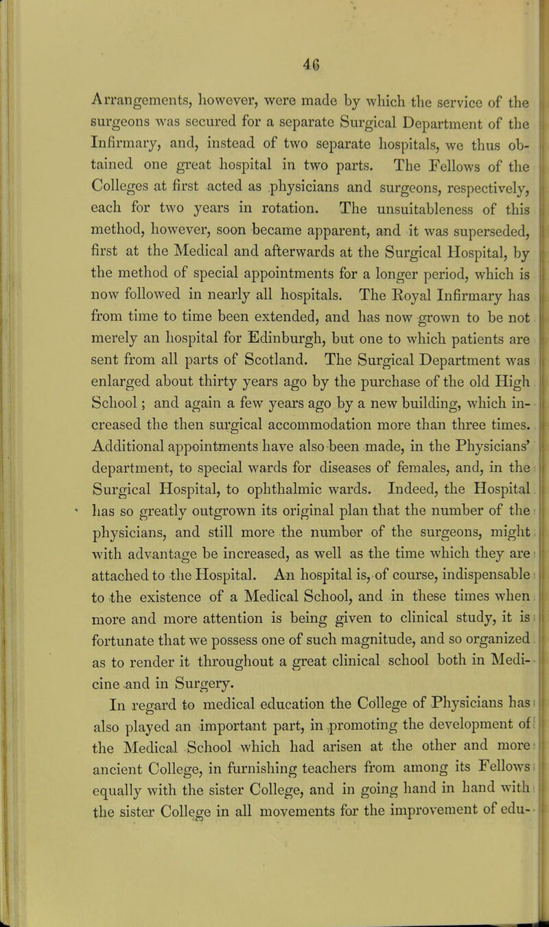 Arrangements, however, were made by which the service of the surgeons was secured for a separate Surgical Department of the Infirmary, and, instead of two separate hospitals, we thus ob- tained one great hospital in two parts. The Fellows of the Colleges at first acted as physicians and surgeons, respectively, each for two years in rotation. The unsuitableness of this method, however, soon became apparent, and it was superseded, first at the Medical and afterwards at the Surgical Hospital, by the method of special appointments for a longer period, which is now followed in nearly all hospitals. The Eoyal Infirmary has from time to time been extended, and has now grown to be not merely an hospital for Edinburgh, but one to which patients are sent from all parts of Scotland. The Surgical Department was enlarged about thirty years ago by the purchase of the old High School; and again a few years ago by a new building, which in- creased the then surgical accommodation more than three times. Additional appointments have also been made, in the Physicians' department, to special wards for diseases of females, and, in the Surgical Hospital, to ophthalmic wards. Indeed, the Hospital |) ' has so greatly outgrown its original plan that the number of tlie physicians, and still more the number of the surgeons, might with advantage be increased, as well as the time which they are attached to the Hospital. An hospital is, of course, indispensable to the existence of a Medical School, and in these times when more and more attention is being given to clinical study, it is fortunate that we possess one of such magnitude, and so organized as to render it throughout a great clinical school both in Medi- cine ^nd in Surgery. In regard to medical education the College of Physicians has also played an important part, in .promoting the development of the Medical School which had arisen at the other and more ancient College, in furnishing teachers from among its Fellows equally with the sister College, and in going hand in hand with the sister College in all movements for the improvement of edu-