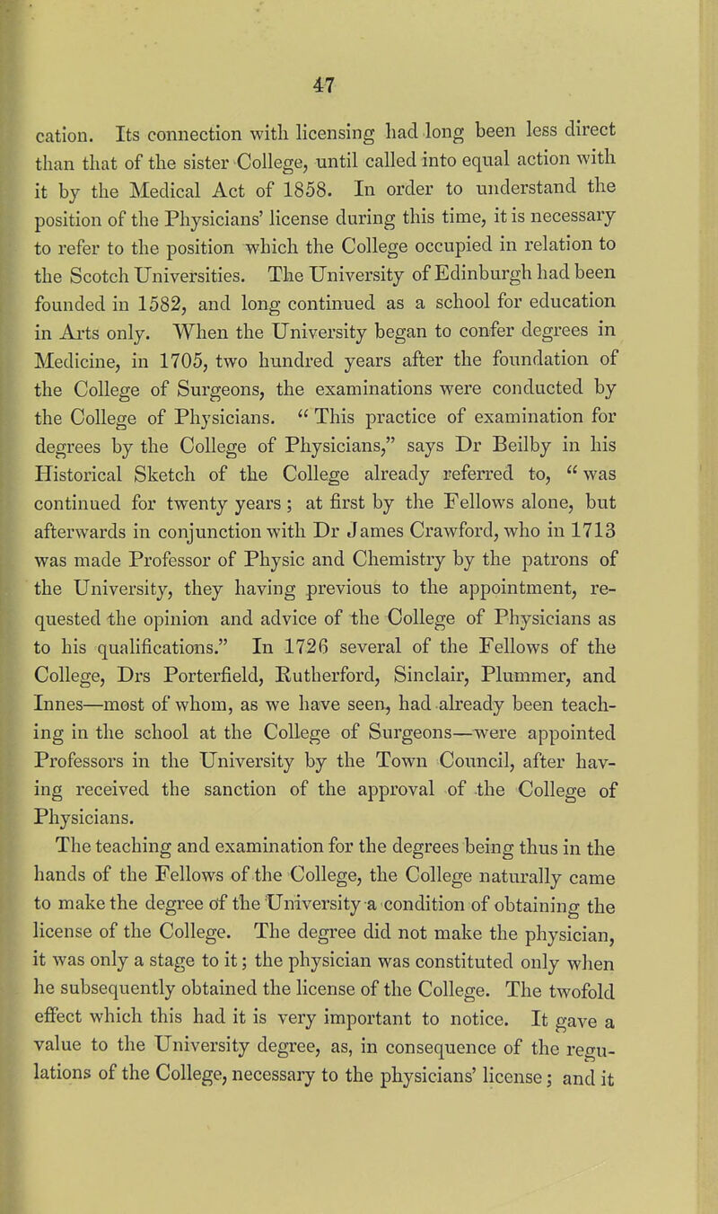 4-7 cation. Its connection with licensing had long been less direct than that of the sister College, until called into equal action with it by the Medical Act of 1858. In order to understand the position of the Physicians' license during this time, it is necessary to refer to the position which the College occupied in relation to the Scotch Universities. The University of Edinburgh had been founded in 1582, and long continued as a school for education in Ai'ts only. When the University began to confer degrees in Medicine, in 1705, two hundred years after the foundation of the College of Surgeons, the examinations were conducted by the College of Physicians.  This practice of examination for degrees by the College of Physicians, says Dr Beilby in his Historical Sketch of the College already referred to,  was continued for twenty years; at first by the Fellows alone, but afterwards in conjunction with Dr James Crawford, who in 1713 was made Professor of Physic and Chemistry by the patrons of the University, they having previous to the appointment, re- quested the opinion and advice of the College of Physicians as to his qualifications. In 1726 several of the Fellows of the College, Drs Porterfield, Rutherford, Sinclair, Plummer, and Innes—most of whom, as we have seen, had already been teach- ing in the school at the College of Surgeons—were appointed Professors in the University by the Town Council, after hav- ing received the sanction of the approval of -the College of Physicians. The teaching and examination for the degrees being thus in the hands of the Fellows of the College, the College naturally came to make the degree df the University a condition of obtaining the license of the College. The degree did not make the physician, it was only a stage to it; the physician was constituted only when he subsequently obtained the license of the College. The twofold effect which this had it is very important to notice. It gave a value to the University degree, as, in consequence of the regu- lations of the College, necessary to the physicians' license; and it