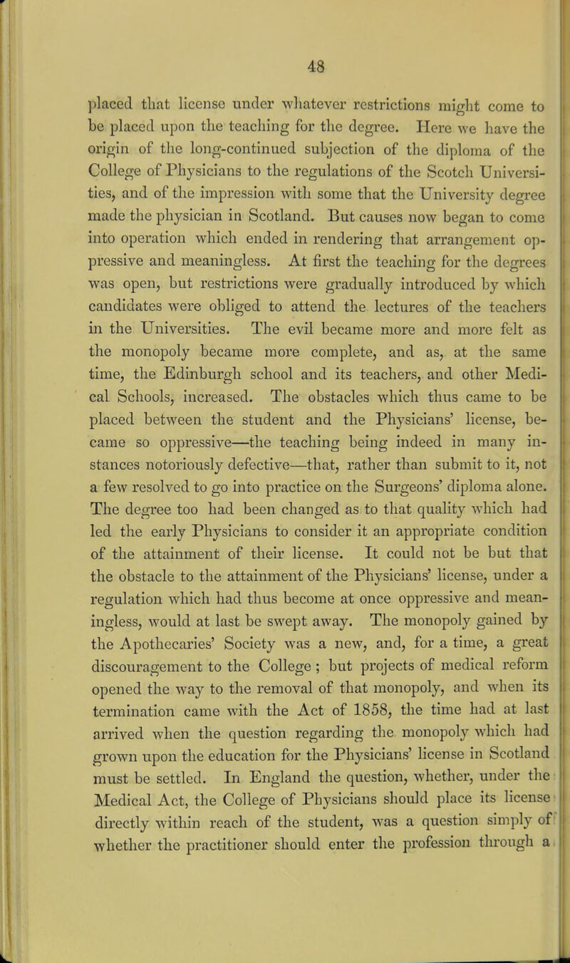 jilaced that license under whatever restrictions might come to be placed upon the teaching for the degree. Here we have the origin of the long-continued subjection of the diploma of the College of Physicians to the regulations of the Scotch Universi- ties, and of the impression with some that the University degree made the physician in Scotland. But causes now began to come into operation which ended in rendering that arrangement op- pressive and meaningless. At first the teaching for the degrees was open, but restrictions were gradually introduced by which candidates were obliged to attend the lectures of the teachers in the Universities. The evil became more and more felt as the monopoly became more complete, and as, at the same time, the Edinburgh school and its teachers, and other Medi- cal Schools, increased. The obstacles which thus came to be placed between the student and the Physicians' license, be- came so oppressive—the teaching being indeed in many in- stances notoriously defective—that, rather than submit to it, not a few resolved to go into practice on the Surgeons' diploma alone. The degree too had been changed as to that quality which had led the early Physicians to consider it an appropriate condition of the attainment of their license. It could not be but that the obstacle to the attainment of the Physicians' license, under a regulation which had thus become at once oppressive and mean- ingless, would at last be swept away. The monopoly gained by the Apothecaries' Society was a new, and, for a time, a great discouragement to the College ; but projects of medical reform opened the way to the removal of that monopoly, and when its termination came with the Act of 1858, the time had at last arrived when the question regarding the monopoly which had grown upon the education for the Physicians' license in Scotland must be settled. In England the question, whether, under the Medical Act, the College of Physicians should place its license directly within reach of the student, was a question simply of whether the practitioner should enter the profession through a