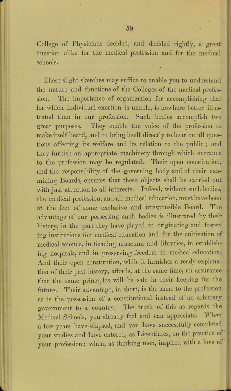 5© College of Physicians decided, and decided rightly, a great question alike for the medical profession and for the medical schools. These slight sketches may suffice to enable you to understand the nature and functions of the Colleges of the medical profes- sion. The importance of organization for accomplishing that for which individual exertion is unable, is nowhere better illus- trated than in our profession. Such bodies accomplish two great purposes. They enable the voice of the profession to make itself heard, and to bring itself directly to bear on all ques- tions affecting its welfare and its relation to the public; and they furnish an appropriate machinery through which entrance to the profession may be regulated-. Their open constitution, and the responsibility of the governing body and of their exa- mining. Boards, ensures that these objects shall be carried out with just attention to all interests. Indeed, without such bodies, the medical profession, and all medical education, must have been at the feet of some exclusive and irresponsible Board. The advantage of our possessing such bodies is illustrated by their history, in the part they have played in originating and foster- ing institutions for medical education and for the cultivation of medical science, in forming museums and libraries, in establish- ing hospitals, and in preserving freedom in medical education. And their open constitution, while it furnishes a ready explana- tion of their past history, affords, at the same time, an assurance that the same principles will be safe in their keeping for the future. Their advantage, in short, is the same to the profession as is the possession of a constitutional instead of an arbitrary government to a country. The truth of this as regards the Medical Schools, you already feel and can appreciate. When a few years have elapsed, and you have successfully completed your studies and have entered, as Licentiates, on the practice of your profession; when, as thinking men, inspired with a love of