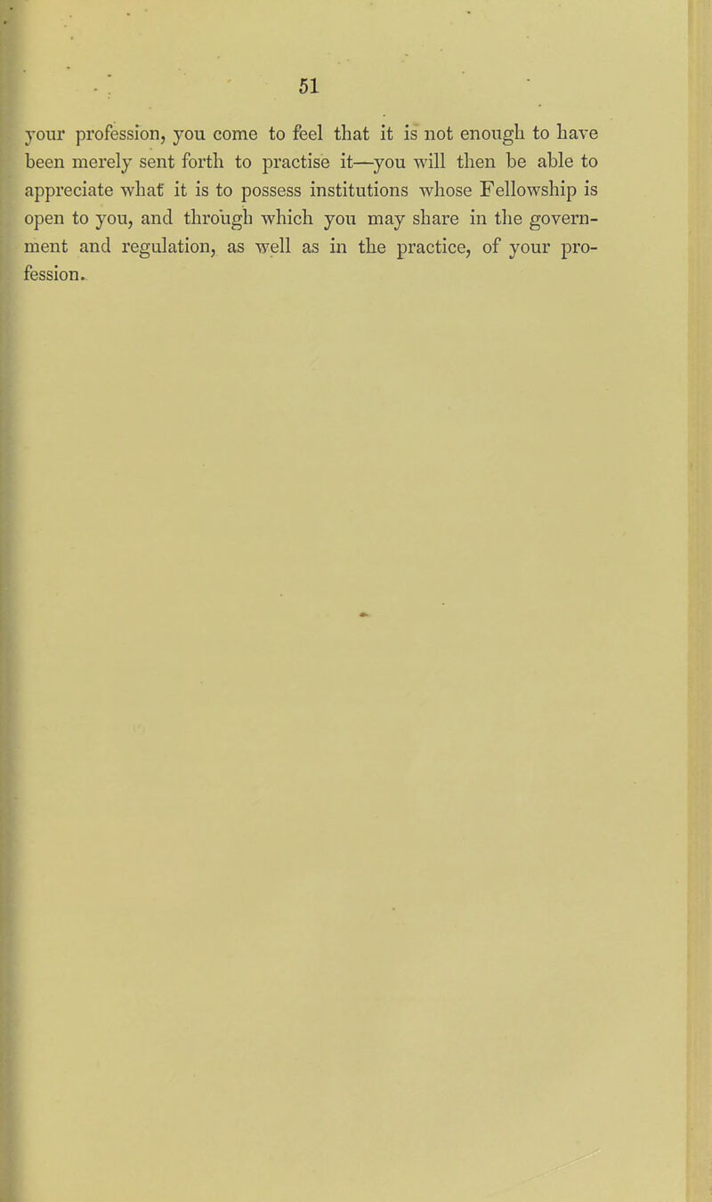 your profession, you come to feel that it is not enough to have been merely sent forth to practise it—you will then be able to appreciate what it is to possess institutions whose Fellowship is open to you, and through which you may share in the govern- ment and regulation, as well as in the practice, of your pro- fession..